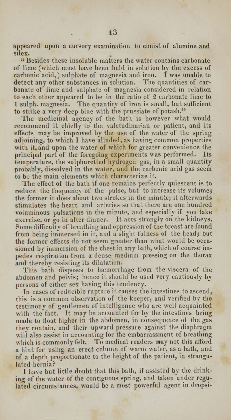 appeared upon a cursory examination to conist of alumine and silex. „ Besides these insoluble matters the water contains carbonate of lime (which must have been held in solution by the excess of carbonic acid,) sulphate of magnesia and iron. I was unable to detect any other substances in solution. The quantities of car- bonate of lime and sulphate of magnesia considered in relation to each other appeared to be in the ratio of 2 carbonate lime to 1 sulph. magnesia. The quantity of iron is small, but sufficient to strike a very deep blue with the prussiate of potash. The medicinal agency of the bath is however what would recommend it chiefly to the valetudinarian or patient, and its effects may be improved by the use of the water of the spring adjoining, to which I have alluded, as having common properties with it, and upon the water of which for greater convenience the principal part of the foregoing experiments was performed. Its temperature, the sulphuretted hydrogen gas, in a small quantity probably, dissolved in the water, and the carbonic acid gas seem to be the main elements which characterize it. The effect of the bath if one remains perfectly quiescent is to reduce the frequency of the pulse, but to increase its volume; the former it does about two strokes in the minute; it afterwards stimulates the heart and arteries so that there are one hundred voluminous pulsations in the minute, and especially if you take exercise, or go in after dinner. It acts strongly on the kidneys. Some difficulty of breathing and oppression of the breast are found from being immersed in it, and a slight fulness of the head; but the former effects do not seem greater than what would be occa- sioned by immersion of the chest in any bath, which of course im- pedes respiration from a dense medium pressing on the thorax and thereby resisting its dilatation. This bath disposes to haemorrhage from the viscera of the abdomen and pelvis; hence it should be used very cautiously by persons of either sex having this tendency. In cases of reducible rupture it causes the intestines to ascend, this is a common observation of the keeper, and verified by the testimony of gentlemen of intelligence who are well acquainted with the fact. It may be accounted for by the intestines being made to float higher in the abdomen, in consequence ol the gas they contain, and their upward pressure against the diaphragm will also assist in accounting for the embarrassment of breathing which is commonly felt. To medical readers may not this afford a hint for using an erect column of warm water, as a bath, and of a depth proportionate to the height of the patient, in strangu- lated hernia? I have but little doubt that this bath, if assisted by the drink- ing of the water of the contiguous spring, and taken under regu- lated circumstances, would be a most powerful agent in dropsi-