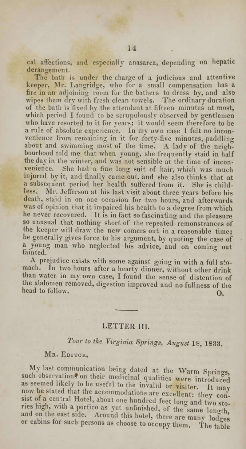 cal affections, and especially anasarca, depending on hepatic derangement. The bath is under the charge of a judicious and attentive keeper, Mr. Langridge, who for a small compensation has a fire in an adjoining room for the bathers to dress by, and also wipes them dry with fresh clean towels. The ordinary duration of the bath is fixed by the attendant at fifteen minutes at most, which period I found to be scrupulously observed by gentlemen who have resorted to it for years; it would seem therefore to be a rule of absolute experience. In my own case I felt no incon- venience from remaining in it for forty-five minutes, paddling about and swimming most of the time A lady of the neigh- bourhood told me that when young, she frequently staid in half the day in the winter, and was not sensible at the time of incon- venience. She had a fine long suit of hair, which was much injured by it, and finally came out, and she also thinks that at a subsequent period her health suffered from it. She is child- less. Mr. Jefferson at his last visit about three years before his death, staid in on one occasion for two hours,and afterwards was o( opinion that it impaired his health to a degree from which he never recovered. It is in fact so fascinating and the pleasure so unusual that nothing short of the repeated remonstrances of the keeper will draw the new comers out in a reasonable, time; he generally gives force to his argument, by quoting the case of a young man who neglected his advice, and on coming out fainted. A prejudice exists with some against going in with a full sto- mach. In two hours after a hearty dinner, without other drink than water in my own case, I found the sense of distention of the abdomen removed, digestion improved and no fullness of the head to follow. O LETTER III. Tour to the Virginia Springs, August 18, 1833. Mr. Editor, My last communication being dated at the Warm Spring such observationf on their medicinal qualities were introduced as seemed likely to be useful to the invalid or visiter It mav now be stated that the accommodations are excellent- 'thev con sist of a central Hotel, about one hundred feet Ion- and two sto neshigh, with a portico as yet unfinished, of the'same len-th and on the east side. Around this hotel, there are many lories or cabins for such persons as choose to occupy them The table