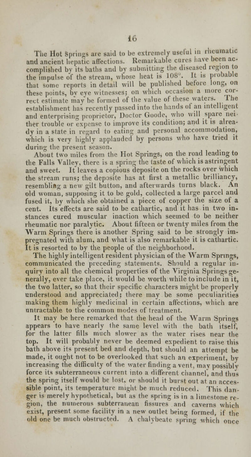 The Mot Springs are said to be extremely useful in rheumatic and ancient hepatic affections. Remarkable cures have been ac- complished by its baths and by submitting the diseased region to the impulse of the stream, whose heat is 108°. It is probable that some reports in detail will be published before long, on these points, bv eye witnesses; on which occasion a more cor- rect estimate may be formed of the value of these waters, lhe establishment has recently passed into the hands of an intelligent and enterprising proprietor, Doctor Goode, who will spare nei- ther trouble or expense to improve its condition; and it is alrea- dy in a state in regard to eating and personal accommodation, which is very highly applauded by persons who have tried it during the present season. About two miles from the Hot Springs, on the road leading to the Falls Valley, there is a spring the taste of which is astringent and sweet. It leaves a copious deposite on the rocks over which the stream runs; the deposite has at first a metallic brilliancy, resembling a new gilt button, and afterwards turns black. An old woman, supposing it to be gold, collected a large parcel and fused it, by which she obtained a piece of copper the size of a cent. Its effects are said to be cathartic, and it has in two in- stances cured muscular inaction which seemed to be neither rheumatic nor paralytic. About fifteen or twenty miles from the Warm Springs there is another Spring said to be strongly im- pregnated with alum, and what is also remarkable it is cathartic. It is resorted to by the people of the neighborhood. The highly intelligent resident physician of the Warm Springs, communicated the preceding statements. Should a regular in- quiry into all the chemical properties of the Virginia Springs ge- nerally, ever take place, it would be worth while to include in it, the two latter, so that their specific characters might be properly understood and appreciated; there may be some peculiarities making them highly medicinal in certain affections, which are untraceable to the common modes of treatment. It may be here remarked that the head of the Warm Springs appears to have nearly the same level with the bath itself, for the latter fills much slower as the water rises near the top. It will probably never be deemed expedient to raise this bath above its present bed and depth, but should an attempt be made, it ought not to be overlooked that such an experiment, by increasing the difficulty of the water finding a vent, may possibly force its subterraneous current into a different channel, and thus the spring itself would be lost, or should it burst out at an acces- sible point, its temperature might be much reduced. This dan- ger is merely hypothetical, but as the spring is in a limestone re- gion, the numerous subterranean fissures and caverns which exist, present some facility in a new outlet being formed, if the old one be much obstructed. A chalybeate spring which once