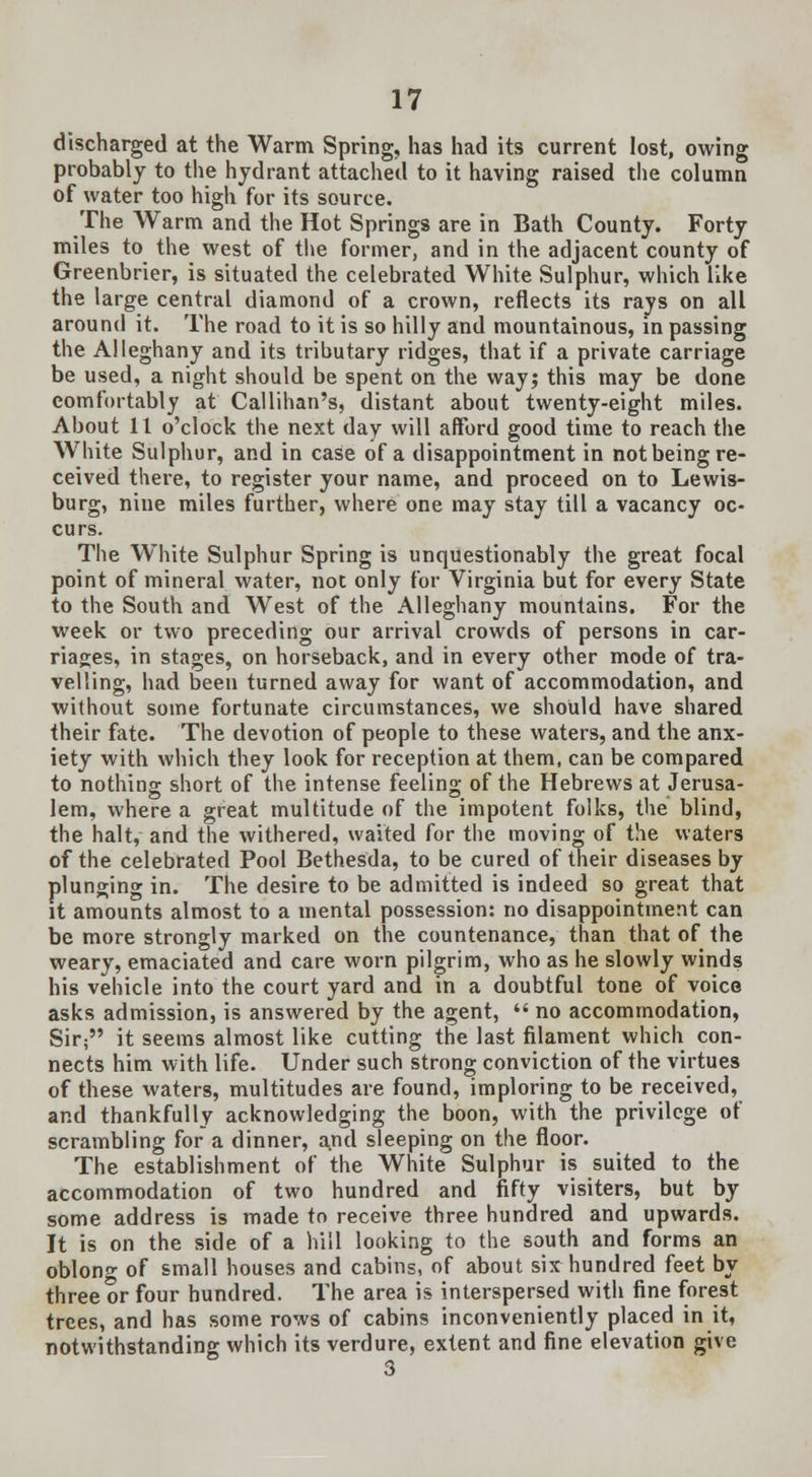 discharged at the Warm Spring, has had its current lost, owing probably to the hydrant attached to it having raised the column of water too high for its source. The Warm and the Hot Springs are in Bath County. Forty miles to the west of the former, and in the adjacent county of Greenbrier, is situated the celebrated White Sulphur, which like the large central diamond of a crown, reflects its rays on all around it. The road to it is so hilly and mountainous, in passing the Alleghany and its tributary ridges, that if a private carriage be used, a night should be spent on the way; this may be done comfortably at Callihan's, distant about twenty-eight miles. About 11 o'clock the next day will afford good time to reach the White Sulphur, and in case of a disappointment in not being re- ceived there, to register your name, and proceed on to Lewis- burg, nine miles further, where one may stay till a vacancy oc- curs. The White Sulphur Spring is unquestionably the great focal point of mineral water, not only for Virginia but for every State to the South and West of the Alleghany mountains. For the week or two preceding our arrival crowds of persons in car- riages, in stages, on horseback, and in every other mode of tra- velling, had been turned away for want of accommodation, and without some fortunate circumstances, we should have shared their fate. The devotion of people to these waters, and the anx- iety with which they look for reception at them, can be compared to nothing short of the intense feeling of the Hebrews at Jerusa- lem, where a great multitude of the impotent folks, the blind, the halt, and the withered, waited for the moving of the waters of the celebrated Pool Bethesda, to be cured of their diseases by plunging in. The desire to be admitted is indeed so great that it amounts almost to a mental possession: no disappointment can be more strongly marked on the countenance, than that of the weary, emaciated and care worn pilgrim, who as he slowly winds his vehicle into the court yard and in a doubtful tone of voice asks admission, is answered by the agent,  no accommodation, Sir; it seems almost like cutting the last filament which con- nects him with life. Under such strong conviction of the virtues of these waters, multitudes are found, imploring to be received, and thankfully acknowledging the boon, with the privilege of scrambling for a dinner, and sleeping on the floor. The establishment of the White Sulphur is suited to the accommodation of two hundred and fifty visiters, but by some address is made to receive three hundred and upwards. It is on the side of a hill looking to the south and forms an oblong of small houses and cabins, of about six hundred feet by three or four hundred. The area is interspersed with fine forest trees, and has some rows of cabins inconveniently placed in it, notwithstanding which its verdure, extent and fine elevation give 3