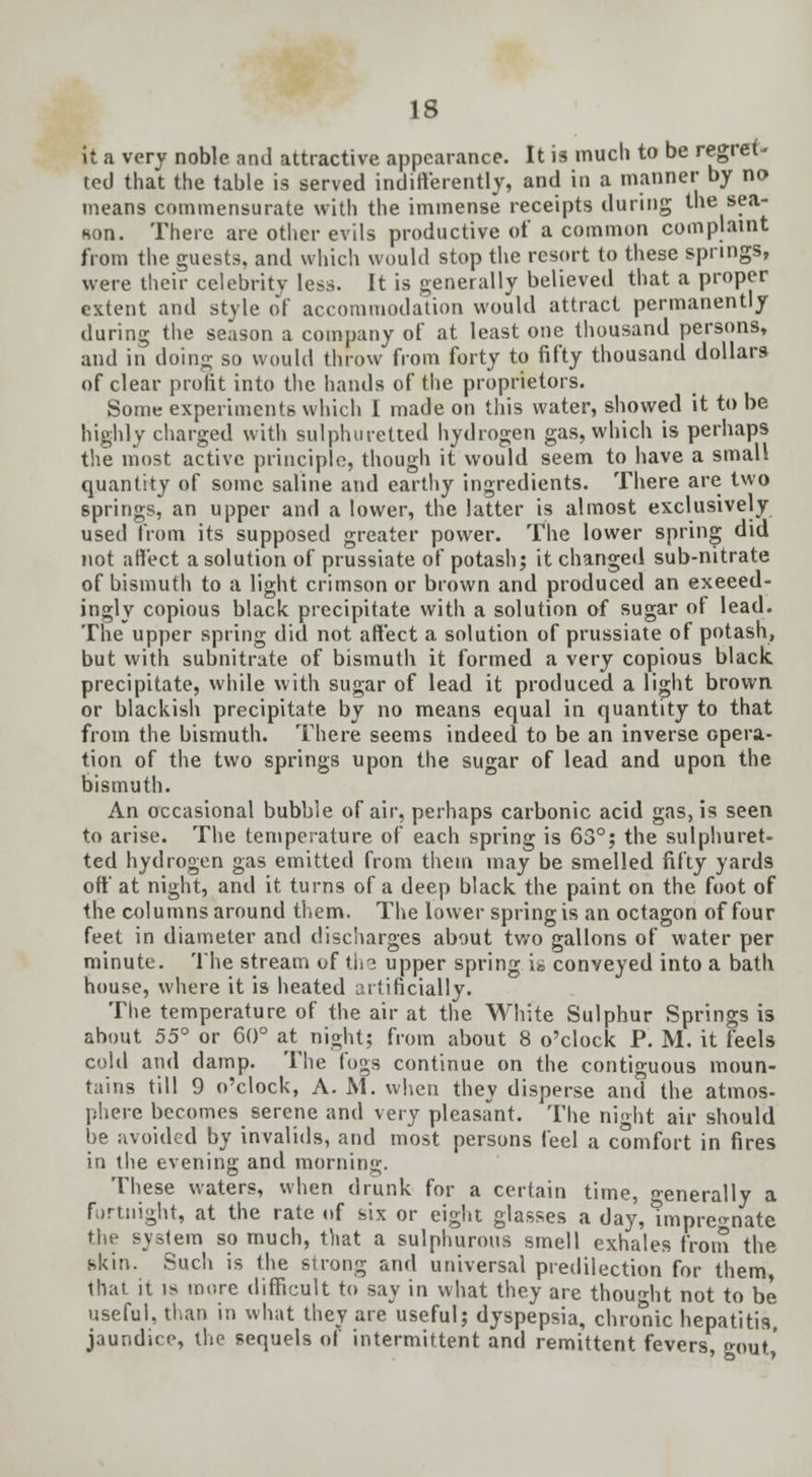 it a very noble and attractive appearance. It is much to be regret- ted that the table is served indifferently, and in a manner by no means commensurate with the immense receipts during the sea- son. There are other evils productive of a common complaint from the guests, and which would stop the resort to these springs, were their celebrity less. It is generally believed that a proper extent and style of accommodation would attract permanently during the season a company of at least one thousand persons, and in doing so would throw from forty to fifty thousand dollars of clear profit into the hands of the proprietors. Some experiments which I made on this water, showed it to be highly charged with sulphuretted hydrogen gas, which is perhaps the most active principle, though it would seem to have a small quantity of some saline and earthy ingredients. There are two springs, an upper and a lower, the latter is almost exclusively used from its supposed greater power. The lower spring did not affect a solution of prussiate of potash; it changed sub-nitrate of bismuth to a light crimson or brown and produced an exceed- ingly copious black precipitate with a solution of sugar of lead. The upper spring did not affect a solution of prussiate of potash, but with subnitrate of bismuth it formed a very copious black, precipitate, while with sugar of lead it produced a light brown or blackish precipitate by no means equal in quantity to that from the bismuth. There seems indeed to be an inverse opera- tion of the two springs upon the sugar of lead and upon the bismuth. An occasional bubble of air, perhaps carbonic acid gas, is seen to arise. The temperature of each spring is 63°; the sulphuret- ted hydrogen gas emitted from them may be smelled fifty yards off at night, and it turns of a deep black the paint on the foot of the columns around them. The lower spring is an octagon of four feet in diameter and discharges about two gallons of water per minute. The stream of t.h? upper spring is conveyed into a bath house, where it is heated artificially. The temperature of the air at the White Sulphur Springs is about 55° or 60° at^ night; from about 8 o'clock P. M. it feels cold and damp. The fogs continue on the contiguous moun- tains till 9 o'clock, A. M. when they disperse and the atmos- phere becomes serene and very pleasant. The night air should be avoided by invalids, and most persons feel a comfort in fires in the evening and morning. These waters, when drunk for a certain time, generally a Fortnight, at the rate of six or eight glasses a day, nnpre^nate the system so much, that a sulphurous smell exhales from the skin. Such is the strong and universal predilection for them that it is more difficult to say in what they are thought not to be useful, than in what they areuseful; dyspepsia, chronic hepatitis, jaundice, the sequels of intermittent and remittent fevers, gout,'