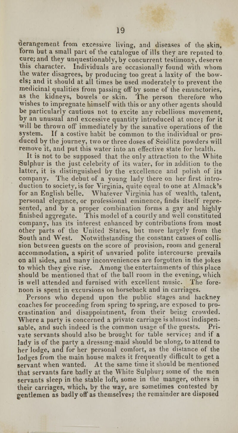 derangement from excessive living, and diseases of the skin, form but a small part of the catalogue of ills they are reputed to cure; and they unquestionably, by concurrent testimony, deserve this character. Individuals are occasionally found with whom the water disagrees, by producing too great a laxity of the bow- els; and it should at all times be used moderately to prevent the medicinal qualities from passing oft* by some of the emunctories, as the kidneys, bowels or skin. The person therefore who wishes to impregnate himself with this or any other agents should be particularly cautious not to excite any rebellious movement, by an unusual and excessive quantity introduced at once; for it will be thrown off immediately by the sanative operations of the system. If a costive habit be common to the individual or pro- duced by the journey, two or three doses of Seidlitz powders will remove it, and put this water into an effective state for health. It is not to be supposed that the only attraction to the White Sulphur is the just celebrity of its water, for in addition to the latter, it is distinguished by the excellence and polish of its company. The debut of a young lady there on her first intro- duction to society, is for Virginia, quite equal to one at Almack's for an English belle. Whatever Virginia has of wealth, talent, personal elegance, or professional eminence, finds itself repre- sented, and by a proper combination forms a gay and highly finished aggregate. This model of a courtly and well constituted company, has its interest enhanced by contributions from most other parts of the United States, but more largely from the South and West. Notwithstanding the constant causes of colli- sion between guests on the score of provision, room and general accommodation, a spirit of unvaried polite intercourse prevails on all sides, and many inconveniences are forgotten in the jokes to which thev give rise. Among the entertainments of this place should be mentioned that of the ball room in the evening, which is well attended and furnised with excellent music. The fore- noon is spent in excursions on horseback and in carriages. Persons who depend upon the public stages and hackney coaches for proceeding from spring to spring, are exposed to pro- crastination and disappointment, from their being crowded. Where a party is concerned a private carriage is almost indispen- sable, and such indeed is the common usage of the guests. Pri- vate servants should also be brought for table service; and if a ladv is of the party a dressing-maid should be along, to attend to herlodge, and for her personal comfort, as the distance of the lodges from the main house makes it frequently difficult to get a servant when wanted. At the same time it should be mentioned that servants fare badly at the White Sulphur; some of the men servants sleep in the stable loft, some in the manger, others in their carriages, which, by the way, are sometimes contested by gentlemen as badly off as themselves; the remainder are disposed