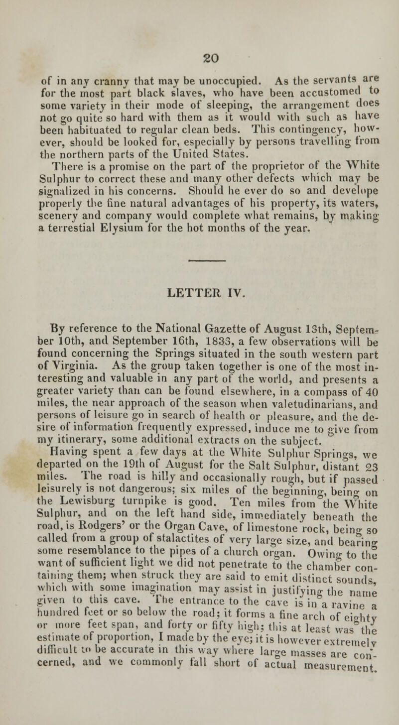of in any cranny that may be unoccupied. As the servants are for the most part black slaves, who have been accustomed to some variety in their mode of sleeping, the arrangement does not go quite so hard with them as it would with such as have been habituated to regular clean beds. This contingency, how- ever, should be looked for, especially by persons travelling from the northern parts of the United States. There is a promise on the part of the proprietor of the White Sulphur to correct these and many other defects which may be signalized in his concerns. Should he ever do so and develope properly the fine natural advantages of his property, its waters, scenery and company would complete what remains, by making a terrestial Elysium for the hot months of the year. LETTER IV. By reference to the National Gazette of August 13th, Septem- ber 10th, and September 16th, 1833, a few observations will be found concerning the Springs situated in the south western part of Virginia. As the group taken together is one of the most in- teresting and valuable in any part of the world, and presents a greater variety than can be found elsewhere, in a compass of 40 miles, the near approach of the season when valetudinarians, and persons of leisure go in search of health or pleasure, and the de- sire of information frequently expressed, induce me to give from my itinerary, some additional extracts on the subject. Having spent a few days at the White Sulphur Springs, we departed on the 19th of August for the Salt Sulphur, distant 23 miles. The road is hilly and occasionally rough, but if passed leisurely is not dangerous; six miles of the beginning, bein- on the Lewisburg turnpike is good. Ten miles from the White Sulphur, and on the left hand side, immediately beneath the road, is Rodgers' or the Organ Cave, of limestone rock, beino- so called from a group of stalactites of very large size, and bearing some resemblance to the pipes of a church organ. Owing to the want of sufficient light we did not penetrate to the chamber con- taining them; when struck they are said to emit distinct sounds which with some imagination may assist in justifying the name given to this cave. The entrance to the cave is in a ravine a hundred feet or so below the road; it forms a fine arch of eiehtv or more feet span, and forty or fifty 'nigh: this at least was*the estimate of proportion, I made by the eye; it is however extremely difficult i<> be accurate in this way where large masses are con cerned, and we commonly fall short of actual measurement