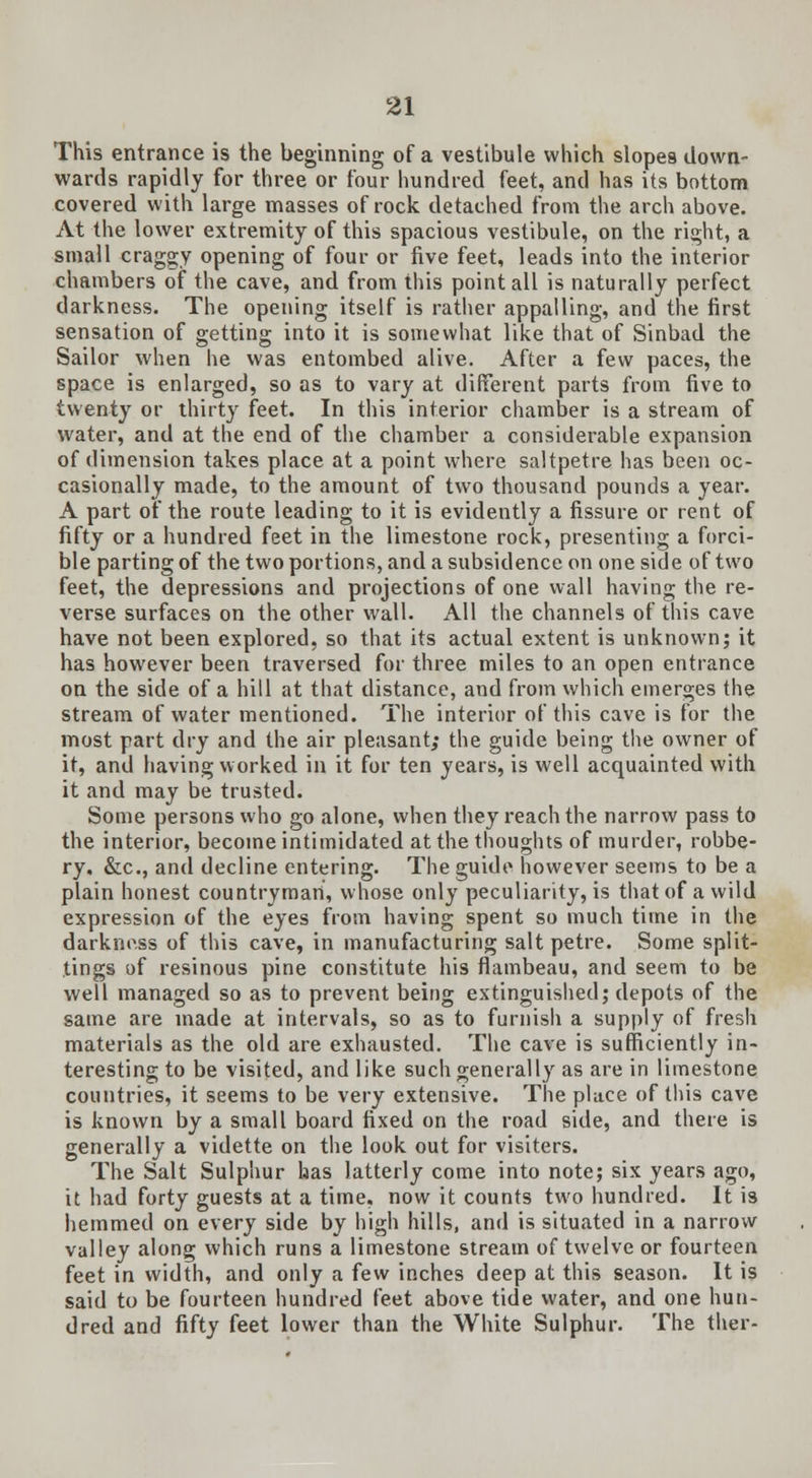 This entrance is the beginning of a vestibule which slopes down- wards rapidly for three or four hundred feet, and has its bottom covered with large masses of rock detached from the arch above. At the lower extremity of this spacious vestibule, on the right, a small craggy opening of four or five feet, leads into the interior chambers of the cave, and from this point all is naturally perfect darkness. The opening itself is rather appalling, and the first sensation of getting into it is somewhat like that of Sinbad the Sailor when he was entombed alive. After a few paces, the space is enlarged, so as to vary at different parts from five to twenty or thirty feet. In this interior chamber is a stream of water, and at the end of the chamber a considerable expansion of dimension takes place at a point where saltpetre has been oc- casionally made, to the amount of two thousand pounds a year. A part of the route leading to it is evidently a fissure or rent of fifty or a hundred feet in the limestone rock, presenting a forci- ble parting of the two portions, and a subsidence on one side of two feet, the depressions and projections of one wall having the re- verse surfaces on the other wall. All the channels of this cave have not been explored, so that its actual extent is unknown; it has however been traversed for three miles to an open entrance on the side of a hill at that distance, and from which emerges the stream of water mentioned. The interior of this cave is for the most part dry and the air pleasant; the guide being the owner of it, and having worked in it for ten years, is well acquainted with it and may be trusted. Some persons who go alone, when they reach the narrow pass to the interior, become intimidated at the thoughts of murder, robbe- ry, &c, and decline entering. The guide however seems to be a plain honest countryman, whose only peculiarity, is that of a wild expression of the eyes from having spent so much time in the darkness of this cave, in manufacturing salt petre. Some split- tings of resinous pine constitute his flambeau, and seem to be well managed so as to prevent being extinguished; depots of the same are made at intervals, so as to furnish a supply of fresh materials as the old are exhausted. The cave is sufficiently in- teresting to be visited, and like such generally as are in limestone countries, it seems to be very extensive. The place of this cave is known by a small board fixed on the road side, and there is generally a vidette on the look out for visiters. The Salt Sulphur has latterly come into note; six years ago, it had forty guests at a time, now it counts two hundred. It is hemmed on every side by high hills, and is situated in a narrow valley along which runs a limestone stream of twelve or fourteen feet in width, and only a few inches deep at this season. It is said to be fourteen hundred feet above tide water, and one hun- dred and fifty feet lower than the White Sulphur. The ther-