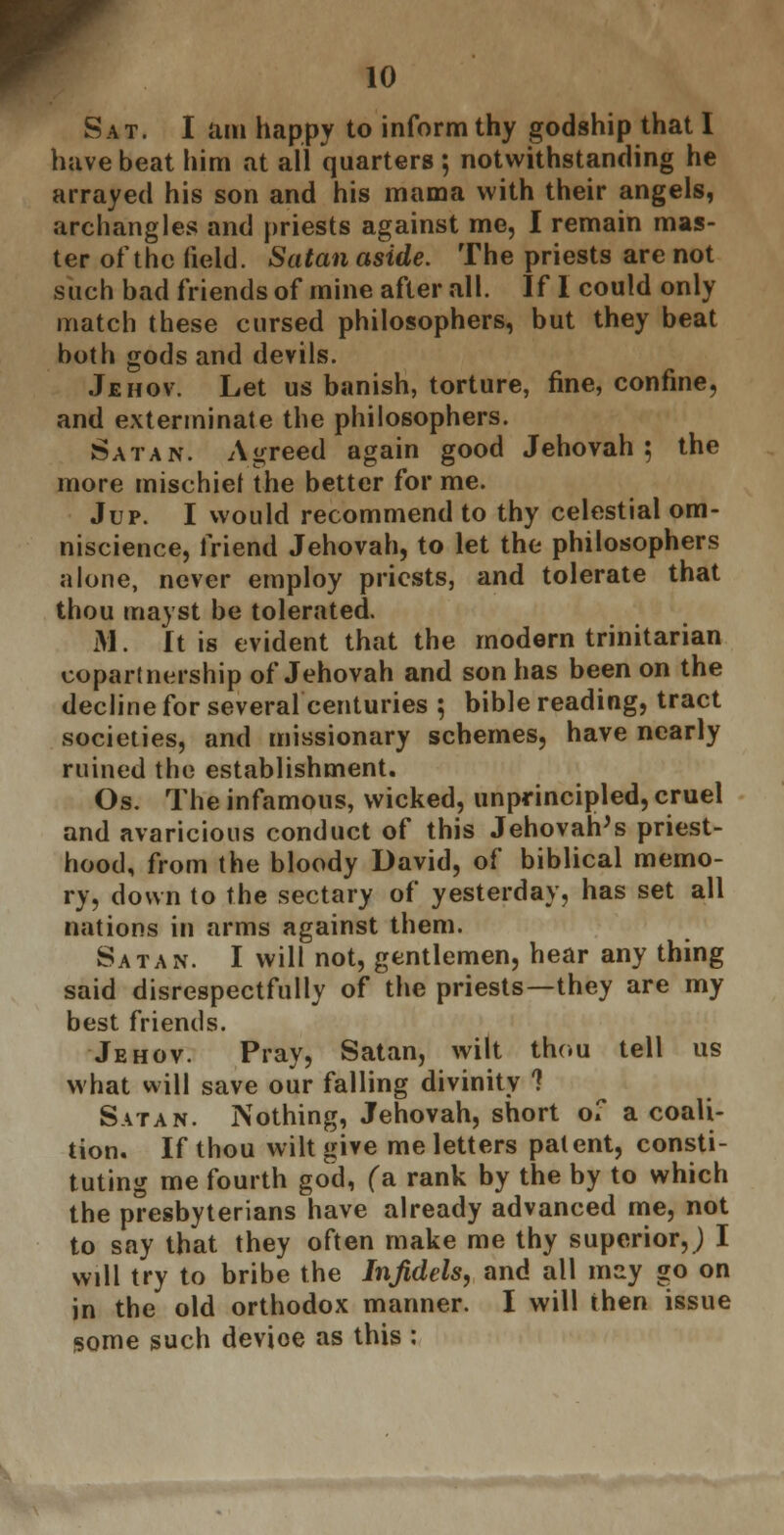 Sat. I am happy to inform thy godship that I have beat him at all quarters ; notwithstanding he arrayed his son and his mama with their angels, archangles and priests against me, I remain mas- ter of the field. Satan aside. The priests are not such bad friends of mine after all. If I could only match these cursed philosophers, but they beat both gods and devils. Jehov. Let us banish, torture, fine, confine, and exterminate the philosophers. Satan. Agreed again good Jehovah; the more mischief the better for me. Jup. I would recommend to thy celestial om- niscience, friend Jehovah, to let the philosophers alone, never employ priests, and tolerate that thou mayst be tolerated. M. ft is evident that the modern trinitarian copartnership of Jehovah and son has been on the decline for several centuries ; bible reading, tract societies, and missionary schemes, have nearly ruined the establishment. Os. The infamous, wicked, unprincipled, cruel and avaricious conduct of this Jehovah's priest- hood, from the bloody David, of biblical memo- ry, down to the sectary of yesterday, has set all nations in arms against them. Satan. I will not, gentlemen, hear any thing said disrespectfully of the priests—they are my best friends. Jehov. Pray, Satan, wilt thou tell us what will save our falling divinity 1 Satan. Nothing, Jehovah, short of a coali- tion. If thou wilt give me letters patent, consti- tuting me fourth god, (a rank by the by to which the presbyterians have already advanced me, not to say that they often make me thy superior,) I will try to bribe the Infidels, and all may go on in the old orthodox manner. I will then issue some such device as this :