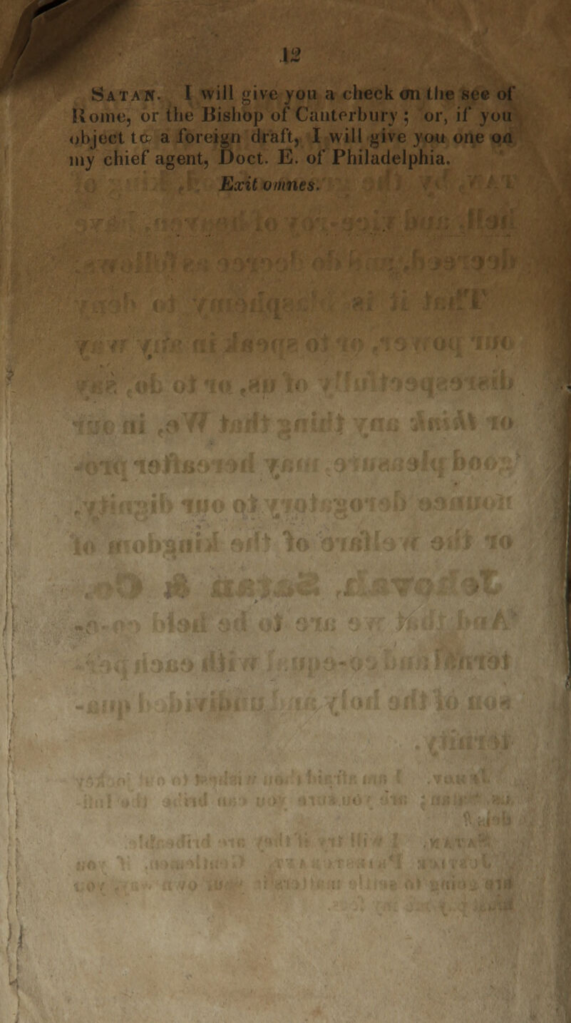 \2 Satan. I will i>ive you a check on (! Home, or the Bishop of'Canterbury ; or, if you object tc a foreign draft, I will give you on my chief agent, Doct. E. of Philadelphia. Exit omnes.