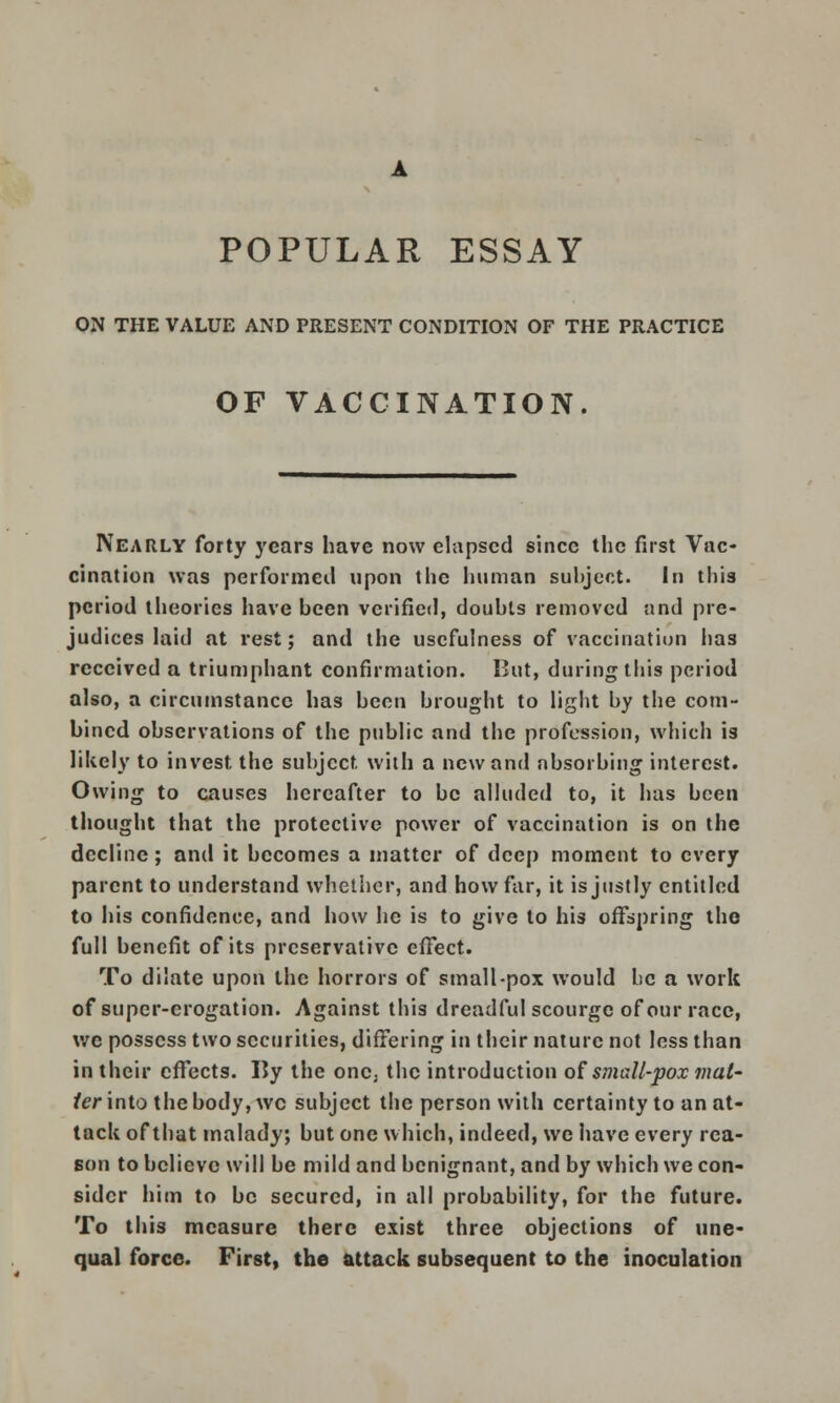 ON THE VALUE AND PRESENT CONDITION OF THE PRACTICE OF VACCINATION. Nearly forty years have now elapsed since the first Vac- cination was performed upon the human subject. In this period theories have been verified, doubts removed and pre- judices laid at rest; and the usefulness of vaccination has received a triumphant confirmation. But, during this period also, a circumstance has been brought to light by the com- bined observations of the public and the profession, which is likely to invest the subject with a new and absorbing interest. Owing to causes hereafter to be alluded to, it has been thought that the protective power of vaccination is on the decline; and it becomes a matter of deep moment to every parent to understand whether, and how far, it is justly entitled to his confidence, and how he is to give to his offspring the full benefit of its preservative effect. To dilate upon the horrors of small-pox would be a work of super-crogation. Against this dreadful scourge of our race, we possess two securities, differing in their nature not less than in their effects. By the oncj the introduction of small-pox mat' ter into the body, wc subject the person with certainty to an at- tack of that malady; but one which, indeed, we have every rea- son to believe will be mild and benignant, and by which we con- sider him to be secured, in all probability, for the future. To this measure there exist three objections of une- qual force. First, the attack subsequent to the inoculation