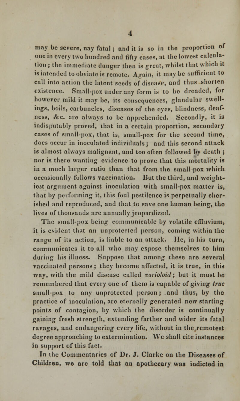 may be severe, nay fatal; and it is so in the proportion of one in every two hundred and fifty cases, at the lowest calcula- tion ; the immediate danger then is great, whilst that which it is intended to obviate is remote. Again, it maybe sufficient to call into action the latent seeds of disease, and thus shorten existence. Small-pox under any form is to be dreaded, for however mild it may be, its consequences, glandular swell- ings, boils, carbuncles, diseases of the eyes, blindness, deaf- ness, &c. are always to be apprehended. Secondly, it is indisputably proved, that in a certain proportion, secondary cases of small-pox, that is, small-pox for the second time, does occur in inoculated individuals; and this second attack is almost always malignant, and too often followed by death ; nor is there wanting evidence to prove that this mortality is in a much larger ratio than that from the small pox which occasionally follows vaccination. But the third, and weight- iest argument against inoculation with small-pox matter is, that by performing it, this foul pestilence is perpetually cher- ished and reproduced, and that to save one human being, tho lives of thousands are annually jeopardized. The small-pox being communicable by volatile effluvium, it is evident that an unprotected person, coming within the range of its action, is liable to an attack. He, in his turn, communicates it to all who may expose themselves to him during his illness. Suppose that among these are several vaccinated persons; they become affected, it is true, in this way, with the mild disease called varioloid; but it must be remembered that every one of them is capable of giving true small-pox to any unprotected person; and thus, by the practice of inoculation, arc eternally generated new starting points of contagion, by which the disorder is continually gaining fresh strength, extending farther and wider its fatal lavages, and endangering every life, without in the,remotest degree approaching to extermination. We shall cite instances in support of this fact. In the Commentaries of Dr. J. Clarke on the Diseases of Children, we are told that an apothecary was indicted in