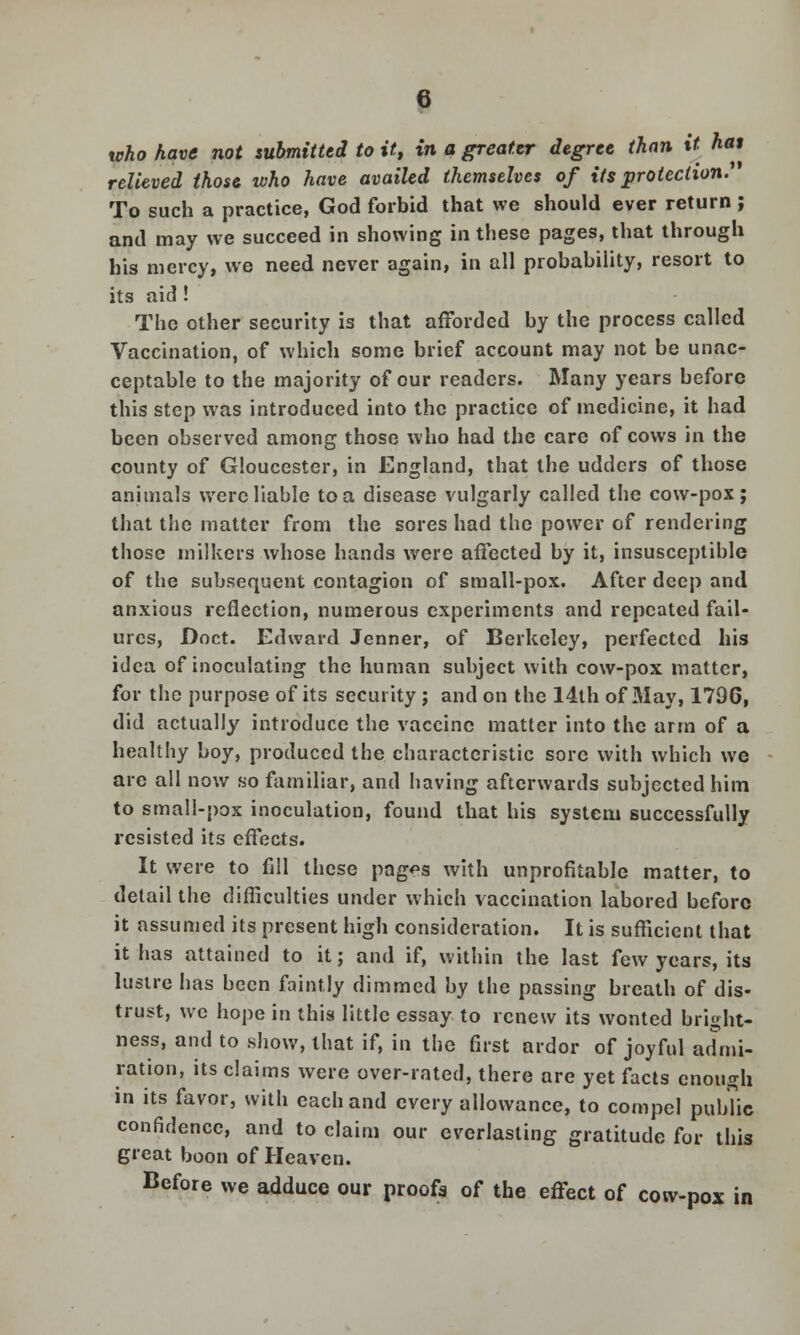 %oho have not submitted to it, in a greater degree than it hat relieved those who have availed themselves of its protection.' To such a practice, God forbid that we should ever return ; and may we succeed in showing in these pages, that through his mercy, we need never again, in all probability, resort to its aid ! The other security is that afforded by the process called Vaccination, of which some brief account may not be unac- ceptable to the majority of our readers. Many years before this step was introduced into the practice of medicine, it had been observed among those who had the care of cows in the county of Gloucester, in England, that the udders of those animals were liable to a disease vulgarly called the cow-pox; that the matter from the sores had the power of rendering those milkers whose hands were affected by it, insusceptible of the subsequent contagion of small-pox. After deep and anxious reflection, numerous experiments and repeated fail- ures, Doct. Edward Jenner, of Berkeley, perfected his idea of inoculating the human subject with cow-pox matter, for the purpose of its security ; and on the 14th of May, 1796, did actually introduce the vaccine matter into the arm of a healthy boy, produced the characteristic sore with which we arc all now so familiar, and having afterwards subjected him to small-pox inoculation, found that his system successfully resisted its effects. It were to fill these pag?s with unprofitable matter, to detail the difficulties under which vaccination labored before it assumed its present high consideration. It is sufficient that it has attained to it; and if, within the last few years, its lustre has been faintly dimmed by the passing breath of dis- trust, we hope in this little essay to renew its wonted bright- ness, and to .show, that if, in the first ardor of joyful admi- ration, its claims were over-rated, there are yet facts enough in its favor, with each and every allowance, to compel public confidence, and to claim our everlasting gratitude for this great boon of Heaven. Before we adduce our proofs of the effect of cow-pox in