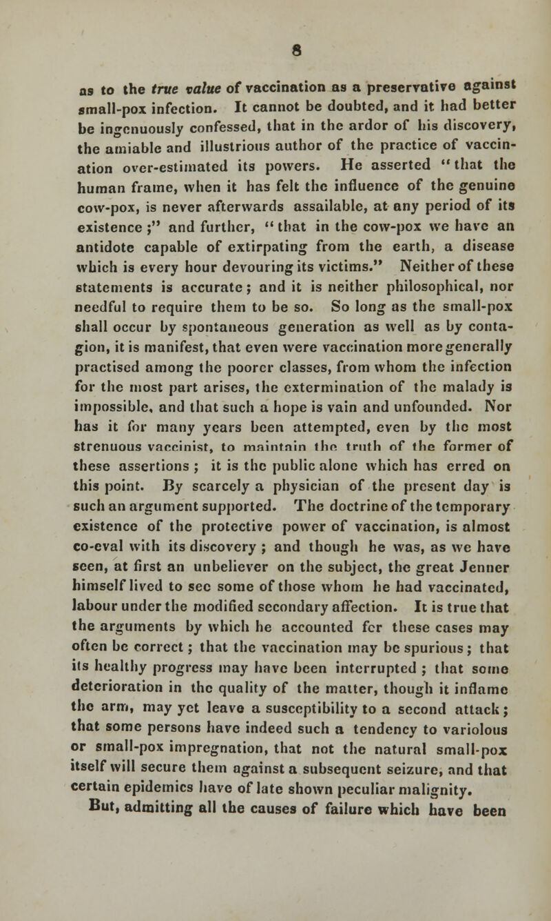 as to the true value of vaccination as a preservative against small-pox infection. It cannot be doubted, and it had better be ingenuously confessed, that in the ardor of his discovery, the amiable and illustrious author of the practice of vaccin- ation over-estimated its powers. He asserted  that the human frame, when it has felt the influence of the genuine cow-pox, is never afterwards assailable, at any period of its existence ; and further,  that in the cow-pox we have an antidote capable of extirpating from the earth, a disease which is every hour devouring its victims. Neither of these statements is accurate; and it is neither philosophical, nor needful to require them to be so. So long as the small-pox shall occur by spontaneous generation as well as by conta- gion, it is manifest, that even were vaccination more generally practised among the poorer classes, from whom the infection for the most part arises, the extermination of the malady is impossible, and that such a hope is vain and unfounded. Nor has it for many years been attempted, even by the most Strenuous vaceinist, to maintain thn truth of the former of these assertions ; it is the public alone which has erred on this point. By scarcely a physician of the present day is such an argument supported. The doctrine of the temporary existence of the protective power of vaccination, is almost co-eval with its discovery ; and though he was, as we have seen, at first an unbeliever on the subject, the great Jenner himself lived to sec some of those whom he had vaccinated, labour under the modified secondary affection. It is true that the arguments by which he accounted fcr these cases may often be correct; that the vaccination may be spurious; that its healthy progress may have been interrupted ; that some deterioration in the quality of the matter, though it inflame the arm, may yet leave a susceptibility to a second attack; that some persons have indeed such a tendency to variolous or small-pox impregnation, that not the natural small-pox itself will secure them against a subsequent seizure, and that certain epidemics have of late shown peculiar malignity. But, admitting all the causes of failure which have been