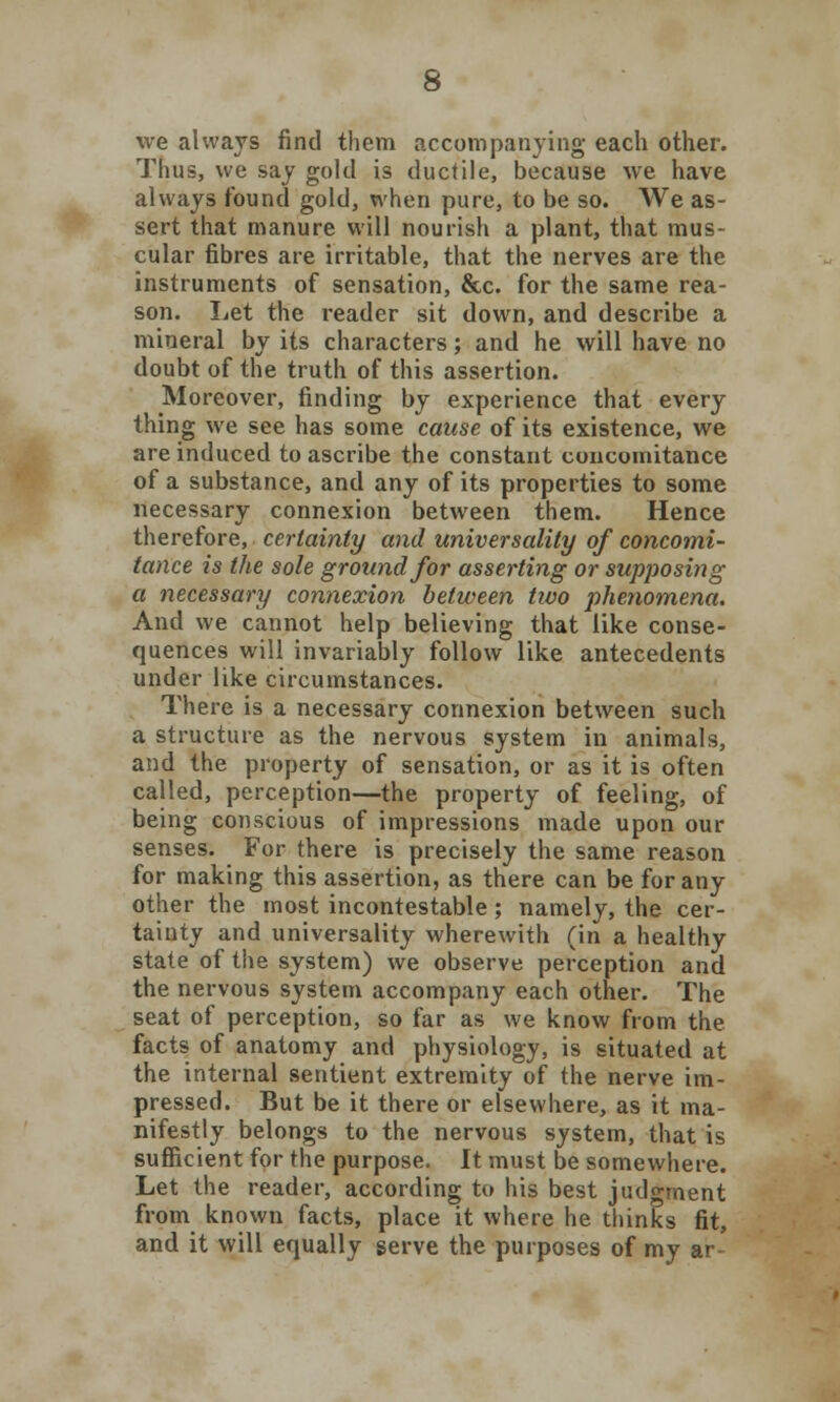 we always find them accompanying each other. Thus, we say gold is ductile, because we have always found gold, when pure, to be so. We as- sert that manure will nourish a plant, that mus- cular fibres are irritable, that the nerves are the instruments of sensation, &c. for the same rea- son. Let the reader sit down, and describe a mineral by its characters; and he will have no doubt of the truth of this assertion. Moreover, finding by experience that every thing we see has some cause of its existence, we are induced to ascribe the constant concomitance of a substance, and any of its properties to some necessary connexion between them. Hence therefore, certainty and universality of concomi- tance is the sole ground for asserting or supposing a necessary connexion between two phenomena. And we cannot help believing that like conse- quences will invariably follow like antecedents under like circumstances. There is a necessary connexion between such a structure as the nervous system in animals, and the property of sensation, or as it is often called, perception—the property of feeling, of being conscious of impressions made upon our senses. For there is precisely the same reason for making this assertion, as there can be for any other the most incontestable; namely, the cer- tainty and universality wherewith (in a healthy state of the system) we observe perception and the nervous system accompany each other. The seat of perception, so far as we know from the facts of anatomy and physiology, is situated at the internal sentient extremity of the nerve im- pressed. But be it there or elsewhere, as it ma- nifestly belongs to the nervous system, that is sufficient for the purpose. It must be somewhere. Let the reader, according to his best judgment from known facts, place it where he thinks fit, and it will equally serve the purposes of my ar-