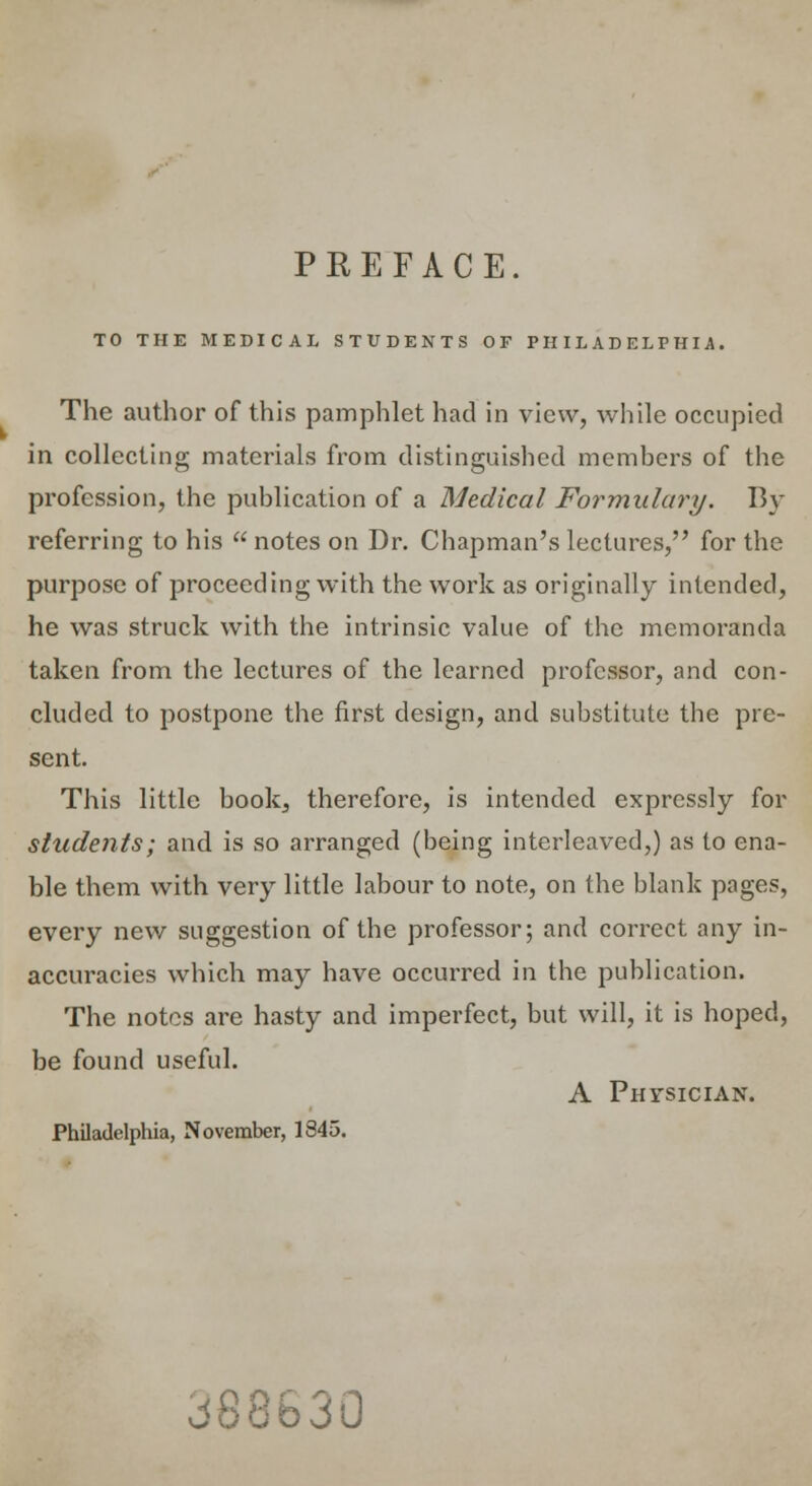 PKEFACE. TO THE MEDICAL STUDENTS OF PHILADELPHIA. The author of this pamphlet had in view, while occupied in collecting materials from distinguished members of the profession, the publication of a Medical Formulary. By referring to his  notes on Dr. Chapman's lectures, for the purpose of proceeding with the work as originally intended, he was struck with the intrinsic value of the memoranda taken from the lectures of the learned professor, and con- cluded to postpone the first design, and substitute the pre- sent. This little book3 therefore, is intended expressly for students; and is so arranged (being interleaved,) as to ena- ble them with very little labour to note, on the blank pages, every new suggestion of the professor; and correct any in- accuracies which may have occurred in the publication. The notes are hasty and imperfect, but will, it is hoped, be found useful. A Physician. Philadelphia, November, 1845. vj88b30