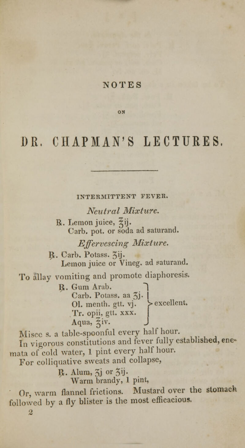 NOTES DR, CHAPMAN'S LECTURES. INTERMITTENT FEVER. Neutral Mixture. R. Lemon juice, ^ij. Carb. pot. or soda ad saturand. Effervescing Mixture. £. Carb. Potass. 3ij. Lemon juice or Vineg. ad saturand. To allay vomiting and promote diaphoresis. p. Gum Arab. | Carb. Potass, aa 3j. j 01. menth. gtt. vj. ^excellent. Tr. opii, gtt. xxx. Aqua, ^iv. J Miscc s. a table-spoonful every half hour. In vigorous constitutions and fever fully established, ene- mata of cold water, 1 pint every half hour. For colliquative sweats and collapse, £. Alum, 3j or 3ij. Warm brandy, 1 pint, Or, warm flannel frictions. Mustard over the stomach followed by a fly blister is the most efficacious.