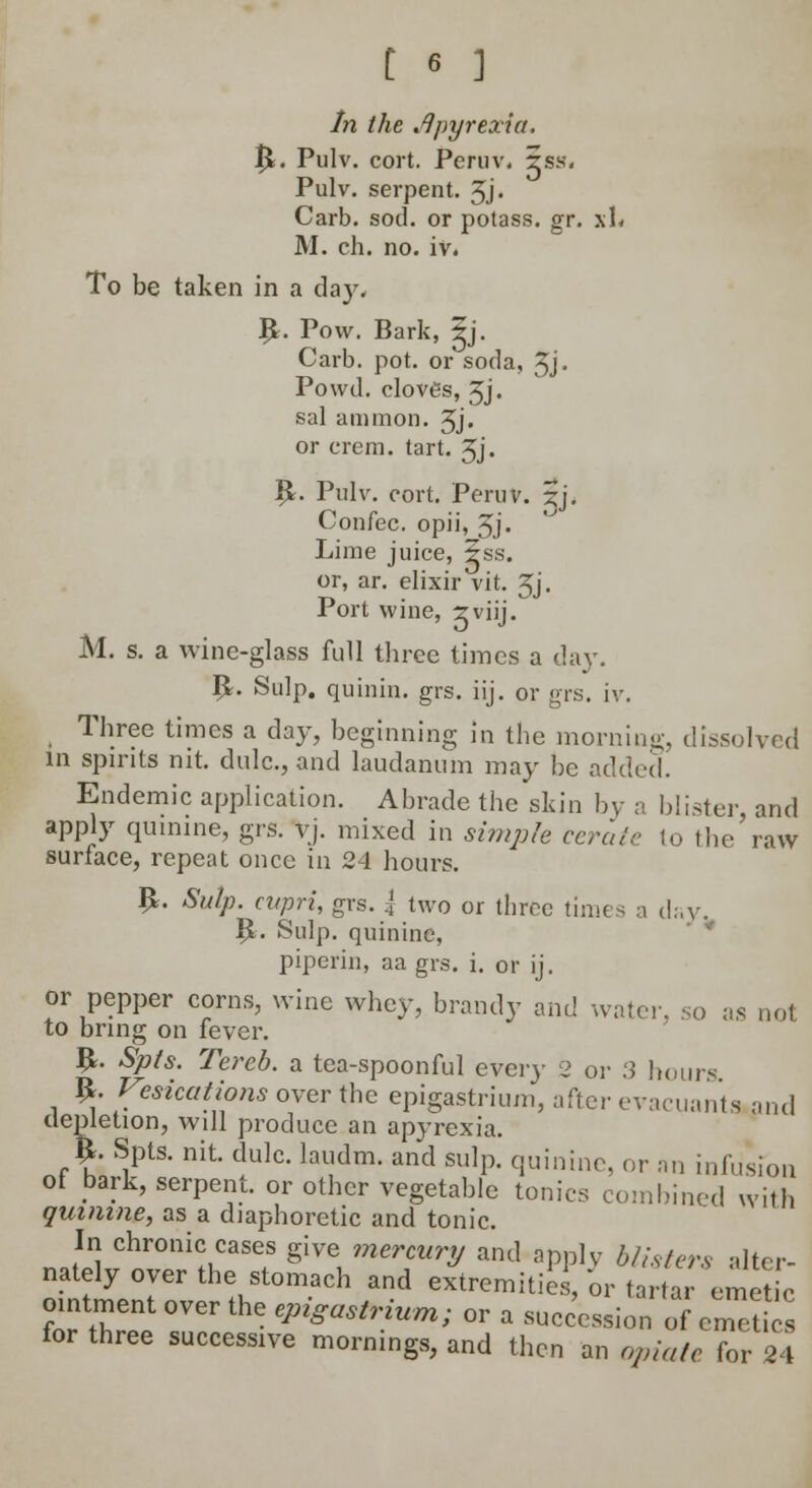 In the ^pyrexia. $L Pulv. cort. Peniv, 5ss. Pulv. serpent. 3j. Carb. sod. or potass, gr. xL M. ch. no. iv. To be taken in a day, B,. Pow. Bark, |j. Carb. pot. or soda, Jj. Powd. cloves, 3j. sal ammon. 5j» or crem. tart. 3j. B;. Pulv. cort. Peniv. $j. Confec. opii, 5.J. Lime juice, ±ss. or, ar. elixir vit. Jj. Port wine, zviij. M. s. a wine-glass full three times a day. I£. Snip, quinin. grs. iij. or grs. iv. Three times a day, beginning in the morning, dissolved in spirits nit. dulc., and laudanum may be added. Endemic application. Abrade the skin by a blister, and apply quinine, grs. vj. mixed in simple cerate to the raw surface, repeat once in 24 hours. B,. Sulp. cupri, grs. { two or tbrec times a day. B.. Snip, quinine, piperin, aa grs. i. or ij. or pepper corns, wine whey, brandy and water, so as nol to bring on fever. £. Spts. Tereb. a tea-spoonful every 2 or 3 hours #. Vesications over the epigastrium, after evacuanta and depletion, will produce an apyrexia. $. Spts. nit. dulc. laudm. and sulp. quinine, or an infusion of bark, serpent, or other vegetable tonics combined with quinine, as a diaphoretic and tonic. In chronic cases give mercury and apply blisters alter- nately over the stomach and extremities, or tartar emetic ointment over the epigastrium; or a succession of emet s for three successive mornings, and then an opiate for24
