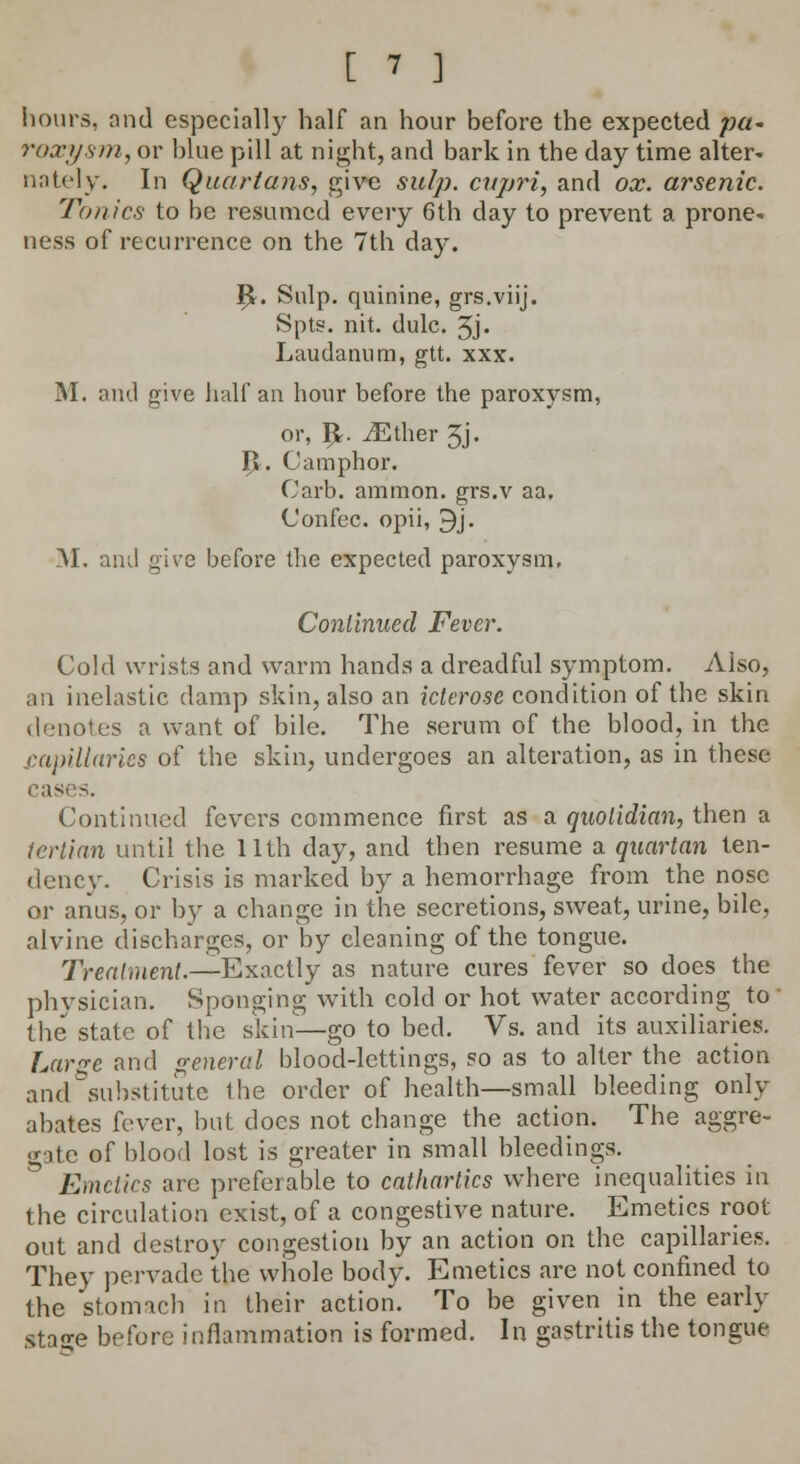 hours, find especially half an hour before the expected pa* roxysm, or blue pill at night, and bark in the day time alter- nately. In Quartans, give snip, cupri, and ox. arsenic. Tonics to be resumed every 6th day to prevent a prone- ness of recurrence on the 7th day. I£. Snip, quinine, grs.viij. Spts. nit. dulc. 3j. Laudanum, gtt. xxx. M. ami give half an hour before the paroxysm, or, I£. vEther 3j. I>. Camphor. Carb. ammon. grs.v aa, Confec. opii, 9j. M. and give before the expected paroxysm. Continued Fever. Cold wrists and warm hands a dreadful symptom. Also, an inelastic damp skin, also an icterose condition of the skin denotes a want of bile. The serum of the blood, in the .capillaries of the skin, undergoes an alteration, as in these cases. Continued fevers commence first as a quotidian, then a tertian until the 11th day, and then resume a quartan ten- dencv. Crisis is marked by a hemorrhage from the nose or anus, or by a change in the secretions, sweat, urine, bile, alvine discharges, or by cleaning of the tongue. Treatment.— Exactly as nature cures fever so does the physician. Sponging with cold or hot water according to the state of the skin—go to bed. Vs. and its auxiliaries. Large and general blood-lettings, so as to alter the action and substitute the order of health—small bleeding only abates fever, but does not change the action. The aggre- gate of blood lost is greater in small bleedings. Kinetics are preferable to cathartics where inequalities in the circulation exist, of a congestive nature. Emetics root out and destroy congestion by an action on the capillaries. They pervade the whole body. Emetics are not confined to the stomach in their action. To be given in the early stage before inflammation is formed. In gastritis the tongue