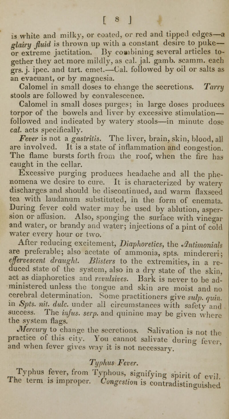 is white and milky, or coated, or red and tipped edges—a glairy fluid is thrown up with a constant desire to puke— or extreme jactitation. By combining several articles to- gether they act more mildly, as cal. jal. gamh, scamm. each grs. j. ipec. and tart. emet.—Cal. followed by oil or salts as an evacuant, or by magnesia. Calomel in small doses to change the secretions. Tarry stools are followed by convalescence. Calomel in small doses purges; in large doses produces torpor of the bowels and liver by excessive stimulation— followed and indicated by watery stools—in minute dose cal. acts specifically. Fever is not a gastritis. The liver, brain, skin, blood, all are involved. It is a state of inflammation and congestion. The flame bursts forth from the roof, when the fire has caught in the cellar. Excessive purging produces headache and all the phe- nomena we desire to cure. It is characterized by watery discharges and should be discontinued, and warm flaxseed tea with laudanum substituted, in the form of enemata. During fever cold water may be used by ablution, asper- sion or affusion. Also, sponging the surface with vinegar and water, or brandy and water; injections of a pint of cold water every hour or two. After reducing excitement, Diaphoretics, the *flntimonials are preferable; also acetate of ammonia, spts. mindereri; effervescent draught. Blisters to the extremities, in a re- duced state of the system, also in a dry state of the skin, act as diaphoretics and revulsives. Bark is never to be ad- ministered unless the tongue and skin are moist and no cerebral determination. Some practitioners give sulp. quin. in Spts. nit. dale, under all circumstances with safety and success. The infus. serp. and quinine may be given where the system flags. Mercury to change the secretions. Salivation is not the practice of this city. You cannot salivate durino- feVer and when fever gives way it is not necessary. Typhus Fever. Typhus fever, from Typhous, signifying spirit of evil I he term is improper. Congestion is contradistinguished