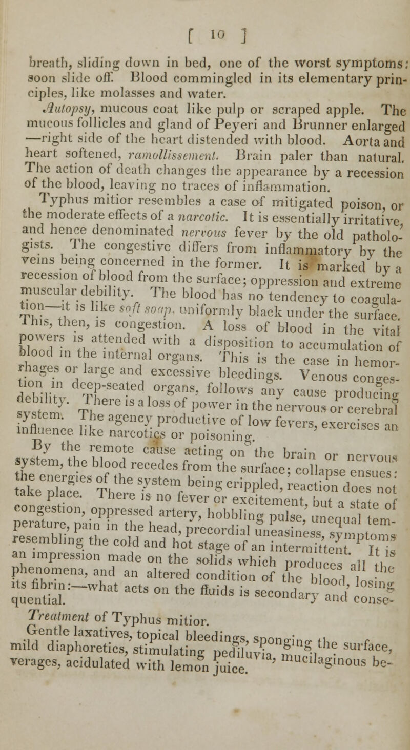 breath, sliding down in bed, one of the worst symptoms; soon slide off. Blood commingled in its elementary prin- ciples, like molasses and water. .iulopsy, mucous coat like pulp or scraped apple. The mucous follicles and gland of Peyeri and Brunner enlarged —right side of the heart distended with blood. Aorta and heart softened, ramollissement. Brain paler than natural. The action of death changes the appearance by a recession of the blood, leaving no traces of inflammation. Typhus mitior resembles a case of mitigated poison, or the moderate effects of a narcotic. It is essentially irritative and hence denominated nervous fever by the old patholo- gists. The congestive differs from inflammatory by the veins being concerned in the former. It is marked bv i recession of blood from the surface; oppression and extreme muscular.debility The blood has no tendency to coa^ula- tion-it is hke soft soap, uniformly black under the surface I his, then, is congestion. A loss of blood in the vital powers is attended with a disposition to accumulation of blood in the internal organs. This is the ease ^hemor- rhages or large and excessive bleedings. Venous con„e - iriiv^ieeaLl,orga?s'follows ^ — p--; sv tern ' Til °, P°.'er m the nervous or cerebral p stem. The agency productive of low fevers, exercises an influence like narcotics or poisoning. biases an By the remote cause acting on°the brain nr no™„ ICZrfJ^TT fr 7° .ASSISE take Se Thl~^e!- be'S CripPled' reacti° d°« not its fibrin :-what acts on the fluids is secondary ^ lT°* quential. u'1') an.u conse- Treatmcnt of Typhus mitior. Gentle laxatives, topical bleedings, spongW th. r mild diaphoretics, stimulating pediluv mill ^ verages, acidulated with lemon juice ' mucilag>nous be-