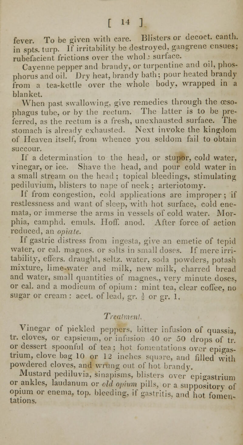 fever To be given with core. Blisters or decoct, canth. in spts. turp. If irritability be destroyed, gangrene ensues; rubefacient frictions over the wholj surface. Cayenne pepper and brandy, or turpentine and oil, phos- phorus and oil. Dry heat, brandy bath; pour heated brandy from a tea-kettle 'over the whole body, wrapped in a blanket. When past swallowing, give remedies through the oeso- phagus tube, or by the rectum. The latter is to be pre- ferred, as the rectum is a fresh, unexhausted surface. The stomach is already exbausted. Next invoke the kingdom of Heaven itself, from whence you seldom fail to obtain succour. If a determination to the head, or stupor, cold water, vinegar, or ice. Shave the head, and pour cold water in a small stream on the head; topical bleedings, stimulating pediluvium, blisters to nape of neck; arteriotomy. If from congestion, cold applications are improper; if restlessness and want of sleep, with hot surface, cold ene- mata, or immerse the arms in vessels of cold water. Mor- phia, camphd. emuls. Iioff. anod. After force of action reduced, an opiate. If gastric distress from ingesta, give an emetic of tepid water, or cal. magnes. or salts in small doses. If mere irri- tability, effers. draught, sellz. water, soda powders, potash mixture, lime-water and milk, new milk, charred bread and water, small quantities of magnes., very minute doses, or cal. and a modicum of opium : mint tea, clear coffee, no sugar or cream : acet, of lead, <y\: 5 or gr. 1. Treatment. Vinegar of pickled peppers, bitter infusion of quassia, tr. cloves, or capsicum, or infusion 40 or 50 drops of tr or dessert spoonful of tea; hot fomentations over epigas- trium, clove bag 10 or 12 inches square, and filled with powdered cloves, and wrung out of hot brandy. Mustard pediluvia, sinapisms, blisters over epigastrium or ankles, laudanum or old opium pills, or a suppository- of opium or enema, top. bleeding, if gastritis, and hot fomen- tations.