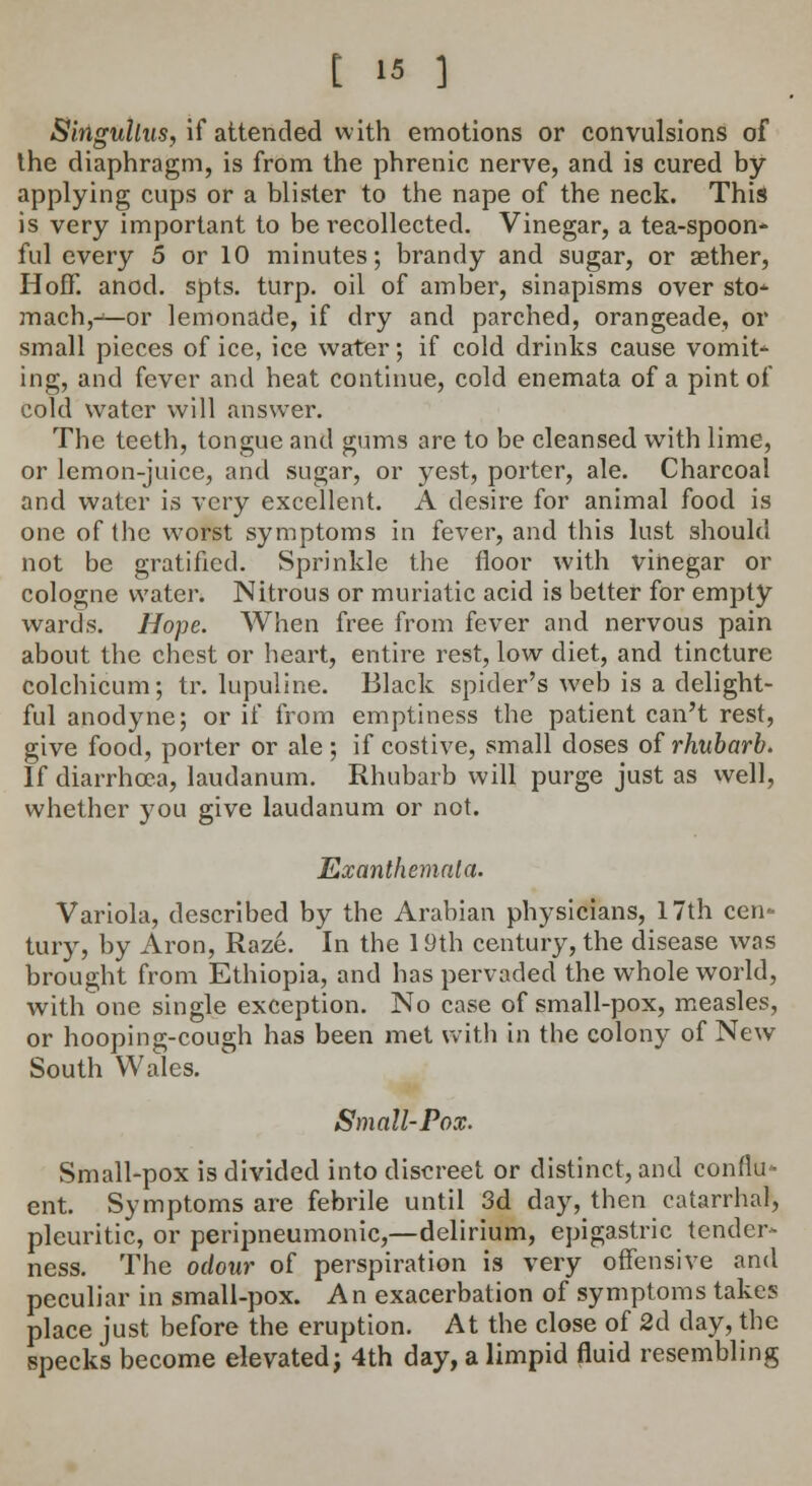 Singultus, if attended with emotions or convulsions of the diaphragm, is from the phrenic nerve, and is cured by- applying cups or a blister to the nape of the neck. This is very important to be recollected. Vinegar, a tea-spoon- ful every 5 or 10 minutes; brandy and sugar, or aether, Hoff. anod. spts. turp. oil of amber, sinapisms over sto- mach,-*—or lemonade, if dry and parched, orangeade, or small pieces of ice, ice water; if cold drinks cause vomit- ing, and fever and heat continue, cold enemata of a pint of cold water will answer. The teeth, tongue and gums are to be cleansed with lime, or lemon-juice, and sugar, or yest, porter, ale. Charcoal and water is very excellent. A desire for animal food is one of the worst symptoms in fever, and this lust should not be gratified. Sprinkle the floor with vinegar or cologne water. Nitrous or muriatic acid is better for empty wards. Hope. When free from fever and nervous pain about the chest or heart, entire rest, low diet, and tincture colchicum; tr. lupuline. Black spider's Aveb is a delight- ful anodyne; or if from emptiness the patient can't rest, give food, porter or ale ; if costive, small doses of rhubarb. If diarrhoea, laudanum. Rhubarb will purge just as well, whether you give laudanum or not. Exanthemata. Variola, described by the Arabian physicians, 17th cen- tury, by Aron, Raze. In the 19th century, the disease was brought from Ethiopia, and has pervaded the whole world, with one single exception. No case of small-pox, measles, or hooping-cough has been met with in the colony of New South Wales. Small-Pox. Small-pox is divided into discreet or distinct, and conflu- ent. Symptoms are febrile until 3d day,_then catarrhal, pleuritic, or peripneumonic,—delirium, epigastric tender- ness. The odour of perspiration is very offensive and peculiar in small-pox. An exacerbation of symptoms takes place just before the eruption. At the close of 2d day, the specks become elevated; 4th day, a limpid fluid resembling