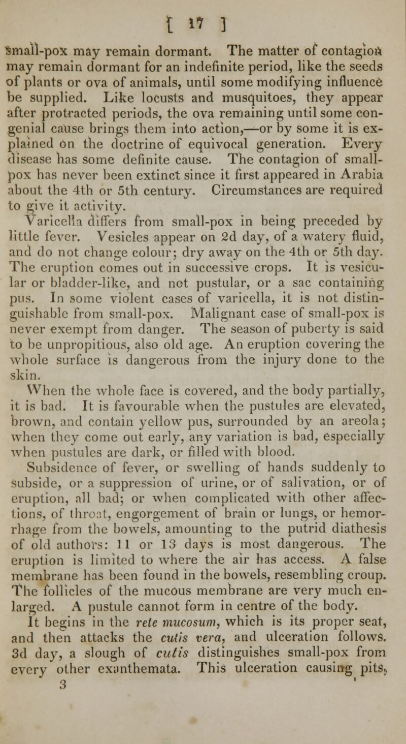 Small-pox may remain dormant. The matter of contagion may remain dormant for an indefinite period, like the seeds of plants or ova of animals, until some modifying influence be supplied. Like locusts and musquitoes, they appear after protracted periods, the ova remaining until some con- genial cause brings them into action,—or by some it is ex- plained On the doctrine of equivocal generation. Every disease has some definite cause. The contagion of small- pox has never been extinct since it first appeared in Arabia about the 4th or 5th century. Circumstances are required to give it activity. Varicella differs from small-pox in being preceded by little fever. Vesicles appear on 2d day, of a watery fluid, and do not change colour; dry away on the 4th or 5th day. The eruption comes out in successive crops. It is vesicu- lar or bladder-like, and not pustular, or a sac containing pus. In some violent cases of varicella, it is not distin- guishable from small-pox. Malignant case of small-pox is never exempt from danger. The season of puberty is said to be unpropitious, also old age. An eruption covering the whole surface is dangerous from the injury done to the skin. When the whole face is covered, and the body partially, it is bad. It is favourable when the pustules are elevated, brown, and contain yellow pus, surrounded by an areola; when they come out early, any variation is bad, especially when pustules are dark, or filled with blood. Subsidence of fever, or swelling of hands suddenly to subside, or a suppression of urine, or of salivation, or of eruption, all bad; or when complicated with other affec- tions, of throat, engorgement of brain or lungs, or hemor- rhage from the bowels, amounting to the putrid diathesis of old authors: 11 or 13 days is most dangerous. The eruption is limited to where the air has access. A false membrane has been found in the bowels, resembling croup. The follicles of the mucous membrane are very much en- larged. A pustule cannot form in centre of the body. It begins in the rete mucosum, which is its proper seat, and then attacks the cutis vera, and ulceration follows. 3d day, a slough of cutis distinguishes small-pox from every other exanthemata. This ulceration causing pits,, 3