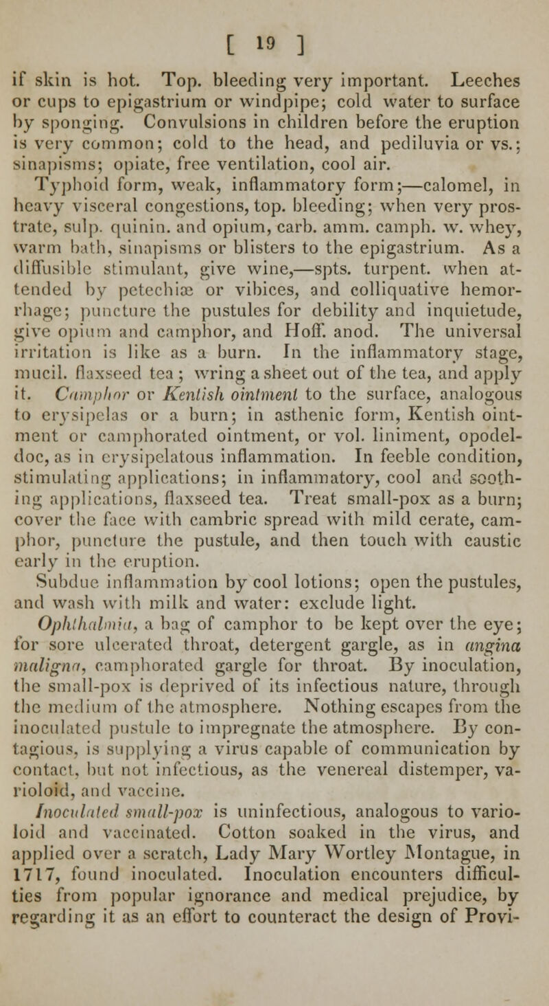 if skin is hot. Top. bleeding very important. Leeches or cups to epigastrium or windpipe; cold water to surface by sponging. Convulsions in children before the eruption is very common; cold to the head, and pediluvia or vs.; sinapisms; opiate, free ventilation, cool air. Typhoid form, weak, inflammatory form;—calomel, in heavy visceral congestions, top. bleeding; when very pros- trate, sulp. quinin. and opium, carb. amm. camph. w. whey, warm bath, sinapisms or blisters to the epigastrium. As a diffusible stimulant, give wine,—spts. turpent. when at- tended by petechial or vibices, and colliquative hemor- rhage; puncture the pustules for debility and inquietude, give opium and camphor, and Hoff. anod. The universal irritation is like as a burn. In the inflammatory stage, mucil. flaxseed tea ; wring a sheet out of the tea, and apply it. Camphor or Kentish ointment to the surface, analogous to erysipelas or a burn; in asthenic form, Kentish oint- ment or camphorated ointment, or vol. liniment, opodel- doc, as in erysipelatous inflammation. In feeble condition, stimulating applications; in inflammatory, cool and sooth- ing applications, flaxseed tea. Treat small-pox as a burn; cover the face with cambric spread with mild cerate, cam- phor, puncture the pustule, and then touch with caustic early in the eruption. Subdue inflammation by cool lotions; open the pustules, and wash with milk and water: exclude light. Ophthalmia, a bag of camphor to be kept over the eye; for sore ulcerated throat, detergent gargle, as in angina maligna, camphorated gargle for throat. By inoculation, the small-pox is deprived of its infectious nature, through the medium of the atmosphere. Nothing escapes from the inoculated pustule to impregnate the atmosphere. By con- tagious, is supplying a virus capable of communication by contact, but not infectious, as the venereal distemper, va- rioloid, and vaccine. Inoculated small-pox is uninfectious, analogous to vario- loid and vaccinated. Cotton soaked in the virus, and applied over a scratch, Lady Mary Wortley Montague, in 1717, found inoculated. Inoculation encounters difficul- ties from popular ignorance and medical prejudice, by regarding it as an effort to counteract the design of Provi-