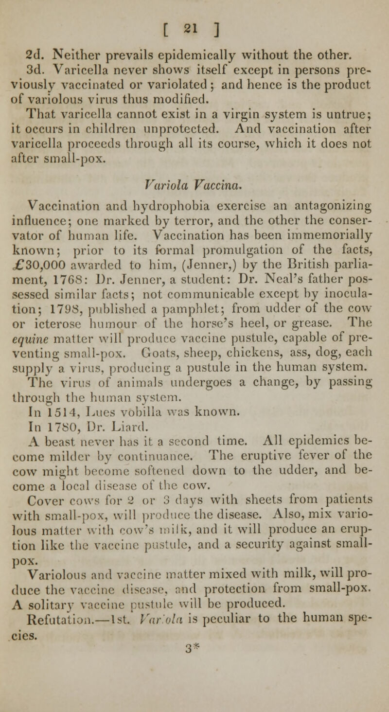 2d. Neither prevails epidemically without the other. 3d. Varicella never shows itself except in persons pre- viously vaccinated or variolated ; and hence is the product of variolous virus thus modified. That varicella cannot exist in a virgin system is untrue; it occurs in children unprotected. And vaccination after varicella proceeds through all its course, which it does not after small-pox. Variola Vaccina. Vaccination and hydrophobia exercise an antagonizing influence; one marked by terror, and the other the conser- vator of human life. Vaccination has been immemorially known; prior to its formal promulgation of the facts, £30,000 awarded to him, (Jenner,) by the British parlia- ment, 176S: Dr. Jenner, a student: Dr. Neal's father pos- sessed similar facts; not communicable except by inocula- tion; 1798, published a pamphlet; from udder of the cow or icterose humour of the horse's heel, or grease. The equine matter will produce vaccine pustule, capable of pre- venting small-pox. Goats, sheep, chickens, ass, dog, each supply a virus, producing a pustule in the human system. The virus of animals undergoes a change, by passing- through the human system. In 1514, Lues vobilla was known. In 17S0, Dr. Liard. A beast never has it a second time. All epidemics be- come milder by continuance. The eruptive fever of the cow might become softened down to the udder, and be- come a local disease of the cow. Cover cows for 2 or 3 days with sheets from patients with small-pox, will produce the disease. Also, mix vario- lous matter with cow's milk, and it will produce an erup- tion like the vaccine pustule, and a security against small- pox. Variolous and vaccine matter mixed with milk, will pro- duce the vaccine disease, and protection from small-pox. A solitary vaccine pustule will be produced. Refutation.—1st.' Variola is peculiar to the human spe- cies. 3*