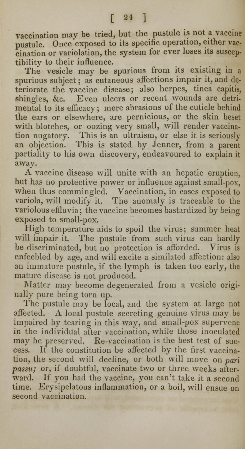vaccination may be tried, but the pustule is not a vaccine pustule. Once exposed to its specific operation, either vac- cination or variolation, the system for ever loses its suscep- tibility to their influence. The vesicle may be spurious from its existing in a spurious subject; as cutaneous affections impair it, and de- teriorate the vaccine disease; also herpes, tinea capitis, shingles, &c. Even ulcers or recent wounds are detri- mental to its efficacy; mere abrasions of the cuticle behind the ears or elsewhere, are pernicious, or the skin beset with blotches, or oozing very small, will render vaccina- tion nugatory. This is an ultraism, or else it is seriously an objection. This is stated by Jenner, from a parent partiality to his own discovery, endeavoured to explain it away. A vaccine disease will unite with an hepatic eruption, but has no protective power or influence against small-pox, when thus commingled. Vaccination, in cases exposed to variola, will modify it. The anomaly is traceable to the variolous effluvia; the vaccine becomes bastardized by being exposed to small-pox. High temperature aids to spoil the virus; summer heat will impair it. The pustule from such virus can hardly be discriminated, but no protection is afforded. Virus is enfeebled by age, and will excite a similated affection: also an immature pustule, if the lymph is taken too early, the mature disease is not produced. Matter may become degenerated from a vesicle origi- nally pure being torn up. The pustule may be local, and the system at large not affected. A local pustule secreting genuine virus may be impaired by tearing in this way, and small-pox supervene in the individual after vaccination, while those inoculated may be preserved. Re-vaccination is the best test of suc- cess. If the constitution be affected by the first vaccina- tion, the second will decline, or both will move on pari passu; or, if doubtful, vaccinate two or three weeks after- ward. If you had the vaccine, you can't take it a second time. Erysipelatous inflammation, or a boil, will ensue on second vaccination.