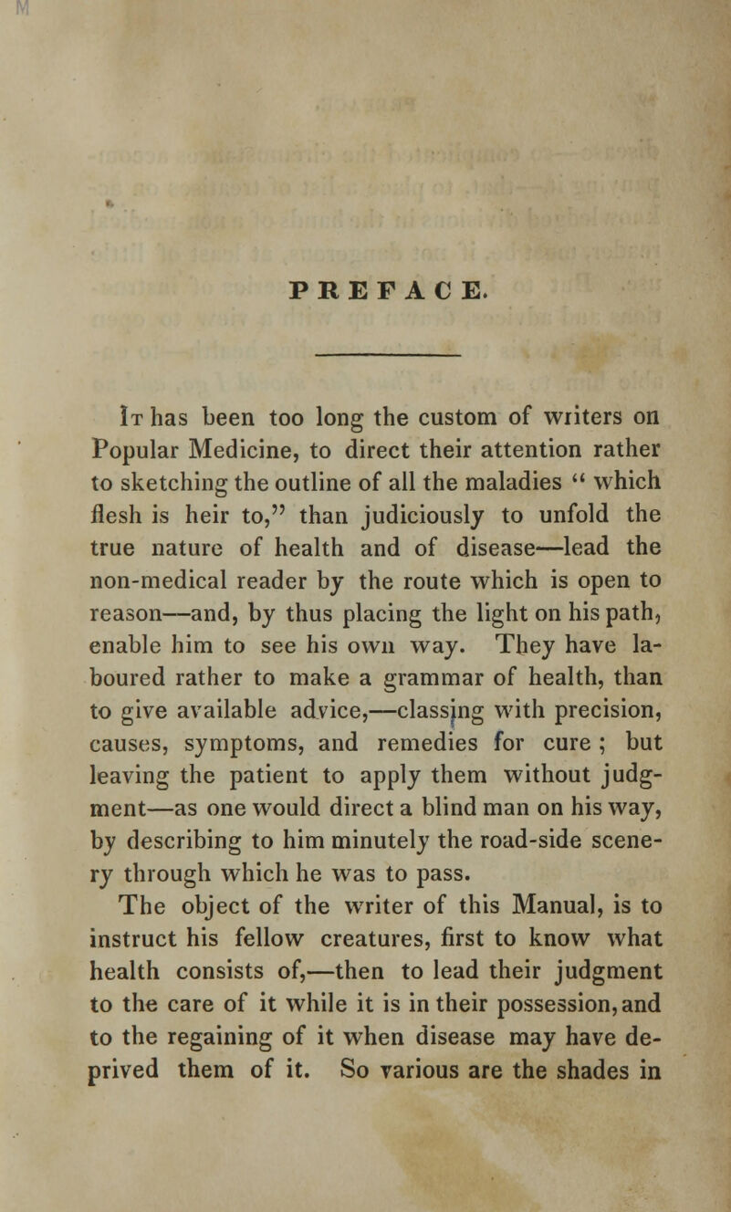 PREFACE. It has been too long the custom of writers on Popular Medicine, to direct their attention rather to sketching the outline of all the maladies  which flesh is heir to, than judiciously to unfold the true nature of health and of disease—lead the non-medical reader by the route which is open to reason—and, by thus placing the light on his path, enable him to see his own way. They have la- boured rather to make a grammar of health, than to give available advice,—classing with precision, causes, symptoms, and remedies for cure; but leaving the patient to apply them without judg- ment—as one would direct a blind man on his way, by describing to him minutely the road-side scene- ry through which he was to pass. The object of the writer of this Manual, is to instruct his fellow creatures, first to know what health consists of,—then to lead their judgment to the care of it while it is in their possession, and to the regaining of it when disease may have de- prived them of it. So various are the shades in
