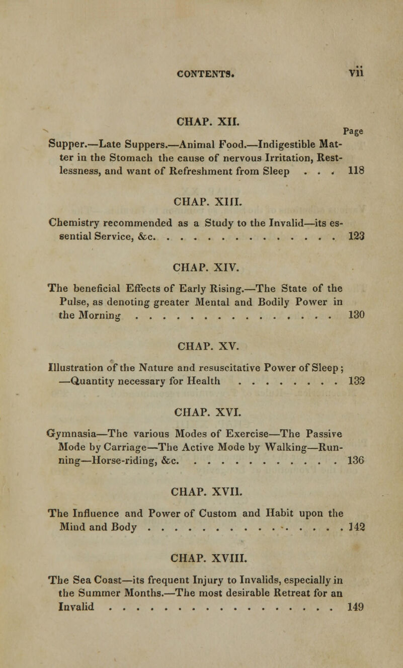 CHAP. XII. Page Supper.—Late Suppers.—Animal Food.—Indigestible Mat- ter in the Stomach the cause of nervous Irritation, Rest- lessness, and want of Refreshment from Sleep . . < 118 CHAP. XIII. Chemistry recommended as a Study to the Invalid—its es- sential Service, &c 123 CHAP. XIV. The beneficial Effects of Early Rising.—The State of the Pulse, as denoting greater Mental and Bodily Power in the Morning 130 CHAP. XV. Illustration of the Nature and resuscitative Power of Sleep; —Quantity necessary for Health 132 CHAP. XVI. Gymnasia—The various Modes of Exercise—The Passive Mode by Carriage—The Active Mode by Walking—Run- ning—Horse-riding, &c 136 CHAP. XVII. The Influence and Power of Custom and Habit upon the Miud and Body - 142 CHAP. XVIII. The Sea Coast—its frequent Injury to Invalids, especially in the Summer Months.—The most desirable Retreat for an Invalid 149