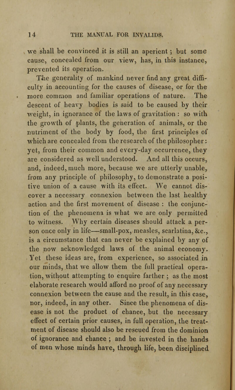 we shall be convinced it is still an aperient ; but some cause, concealed from our view, has, in this instance, prevented its operation. TJie generality of mankind never find any great diffi- culty in accounting for the causes of disease, or for the more common and familiar operations of nature. The descent of heavy bodies is said to be caused by their weight, in ignorance of the laws of gravitation : so with the growth of plants, the generation of animals, or the nutriment of the body by food, the first principles of which are concealed from the research of the philosopher: yet, from their common and every-day occurrence, they are considered as well understood. And all this occurs, and, indeed, much more, because we are utterly unable, from any principle of philosophy, to demonstrate a posi- tive union of a cause with its effect. We cannot dis- cover a necessary connexion between the last healthy action and the first movement of disease : the conjunc- tion of the phenomena is what we are only permitted to witness. Why certain diseases should attack a per- son once only in life—small-pox, measles, scarlatina, &c, is a circumstance that can never be explained by any of the now acknowledged laws of the animal economy. Yet these ideas are, from experience, so associated in our minds, that we allow them the full practical opera- tion, without attempting to enquire farther ; as the most elaborate research would afford no proof of any necessary connexion between the cause and the result, in this case, nor, indeed, in any other. Since the phenomena of dis- ease is not the product of chance, but the necessary effect of certain prior causes, in full operation, the treat- ment of disease should also be rescued from the dominion of ignorance and chance ; and be invested in the hands of men whose minds have, through life, been disciplined