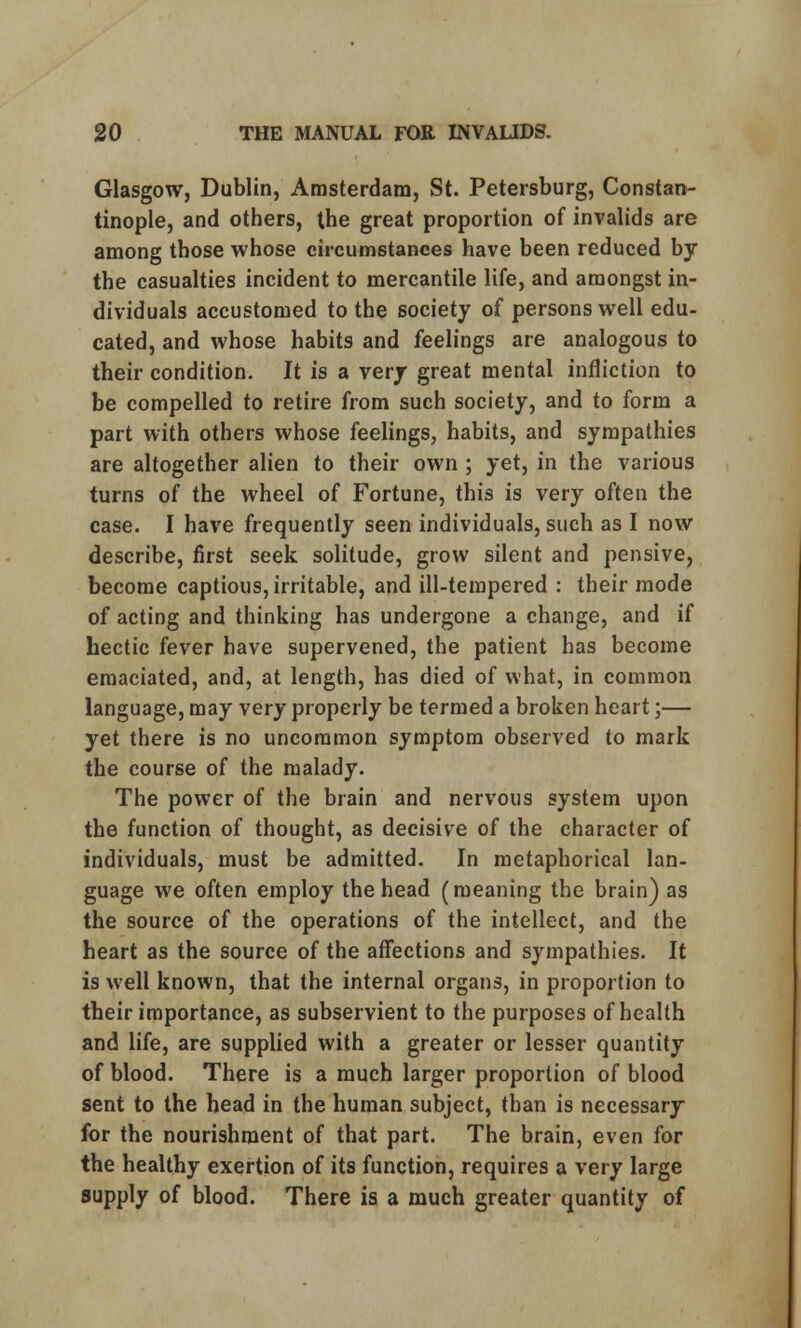 Glasgow, Dublin, Amsterdam, St. Petersburg, Constan- tinople, and others, the great proportion of invalids are among those whose circumstances have been reduced by the casualties incident to mercantile life, and amongst in- dividuals accustomed to the society of persons well edu- cated, and whose habits and feelings are analogous to their condition. It is a very great mental infliction to be compelled to retire from such society, and to form a part with others whose feelings, habits, and sympathies are altogether alien to their own ; yet, in the various turns of the wheel of Fortune, this is very often the case. I have frequently seen individuals, such as I now describe, first seek solitude, grow silent and pensive, become captious, irritable, and ill-tempered : their mode of acting and thinking has undergone a change, and if hectic fever have supervened, the patient has become emaciated, and, at length, has died of what, in common language, may very properly be termed a broken heart;— yet there is no uncommon symptom observed to mark the course of the malady. The power of the brain and nervous system upon the function of thought, as decisive of the character of individuals, must be admitted. In metaphorical lan- guage we often employ the head (meaning the brain) as the source of the operations of the intellect, and the heart as the source of the affections and sympathies. It is well known, that the internal organs, in proportion to their importance, as subservient to the purposes of health and life, are supplied with a greater or lesser quantity of blood. There is a much larger proportion of blood sent to the head in the human subject, than is necessary for the nourishment of that part. The brain, even for the healthy exertion of its function, requires a very large supply of blood. There is a much greater quantity of