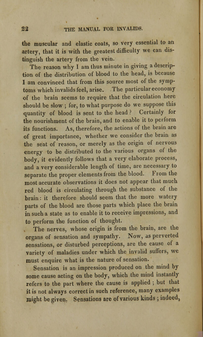 the muscular and elastic coats, so very essential to an artery, that it is with the greatest difficulty we can dis- tinguish the artery from the vein. The reason why I am thus minute in giving a descrip- tion of the distribution of blood to the head, is because I am convinced that from this source most of the symp- toms which invalids feel, arise. The particular economy of the brain seems to require that the circulation here should be slow ; for, to what purpose do we suppose this quantity of blood is sent to the head ? Certainly for the nourishment of the brain, and to enable it to perform its functions. As, therefore, the actions of the brain are of great importance, whether we consider the brain as the seat of reason, or merely as the origin of nervous energy to be distributed to the various organs of the body, it evidently follows that a very elaborate process, and a very considerable length of time, are necessary to separate the proper elements from the blood. From the most accurate observations it does not appear that much red blood is circulating through the substance of the brain: it therefore should seem that the more watery parts of the blood are those parts which place the brain in such a state as to enable it to receive impressions, and to perform the function of thought. v The nerves, whose origin is from the brain, are the organs of sensation and sympathy. Now, as perverted sensations, or disturbed perceptions, are the cause of a variety of maladies under which the invalid suffers, we must enquire what is the nature of sensation. Sensation is an impression produced on the mind by some cause acting on the body, which the mind instantly refers to the part where the cause is applied ; but that it is not always correct in such reference, many examples might be given. Sensations are of various kinds ; indeed.