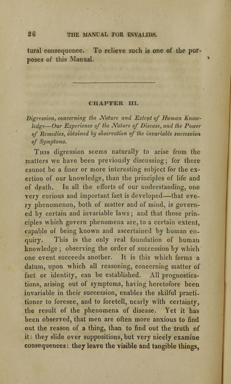 tural consequence. To relieve such is one of the pur- poses of this Manual. CHAPTER III. Digression, concerning the Nature and Extent of Human Know- ledge— Our Experience of the Nature of Disease, and the Power of Remedies, obtained by observation of the invariable successioti of Symptoms. This digression seems naturally to arise from the matters we have been previously discussing; for there cannot be a finer or more interesting subject for the ex- ertion of our knowledge, than the principles of life and of death. In all the efforts of our understanding, one very curious and important fact is developed—that eve- ry phenomenon, both of matter and of mind, is govern- ed by certain and invariable laws; and that those prin- ciples which govern phenomena are, to a certain extent, capable of being known and ascertained by human en- quiry. This is the only real foundation of human knowledge ; observing the order of succession by which one event succeeds another. It is this which forms a datum, upon which all reasoning, concerning matter of fact or identity, can be established. All prognostica- tions, arising out of symptoms, having heretofore been invariable in their succession, enables the skilful practi- tioner to foresee, and to foretell, nearly with certainty, the result of the phenomena of disease. Yet it has been observed, that men are often more anxious to find out the reason of a thing, than to find out the truth of it: they slide over suppositions,but very nicely examine consequences: they leave the visible and tangible things, «