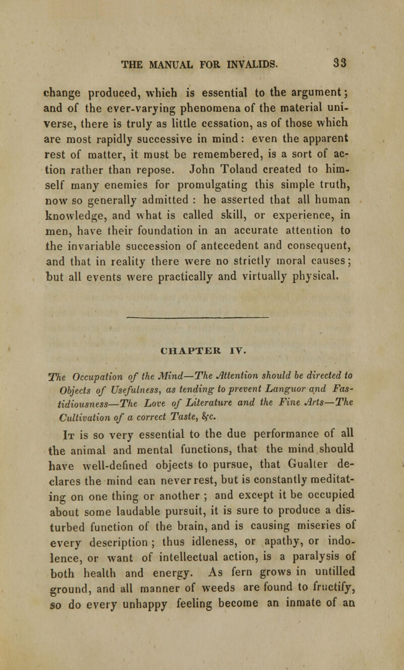 change produced, which is essential to the argument; and of the ever-varying phenomena of the material uni- verse, there is truly as little cessation, as of those which are most rapidly successive in mind: even the apparent rest of matter, it must be remembered, is a sort of ac- tion rather than repose. John Toland created to him- self many enemies for promulgating this simple truth, now so generally admitted : he asserted that all human knowledge, and what is called skill, or experience, in men, have their foundation in an accurate attention to the invariable succession of antecedent and consequent, and that in reality there were no strictly moral causes; but all events were practically and virtually physical. CHAPTER IV. The Occupation of the Mind—The Attention should be directed to Objects of Usefulness, as tending to prevent Languor and Fas- tidiousness—The Love of Literature and the Fine Arts—The Cultivation of a correct Taste, fyc. It is so very essential to the due performance of all the animal and mental functions, that the mind should have well-defined objects to pursue, that Gualter de- clares the mind can never rest, but is constantly meditat- ing on one thing or another ; and except it be occupied about some laudable pursuit, it is sure to produce a dis- turbed function of the brain, and is causing miseries of every description ; thus idleness, or apathy, or indo- lence, or want of intellectual action, is a paralysis of both health and energy. As fern grows in untitled ground, and all manner of weeds are found to fructify, so do every unhappy feeling become an inmate of an