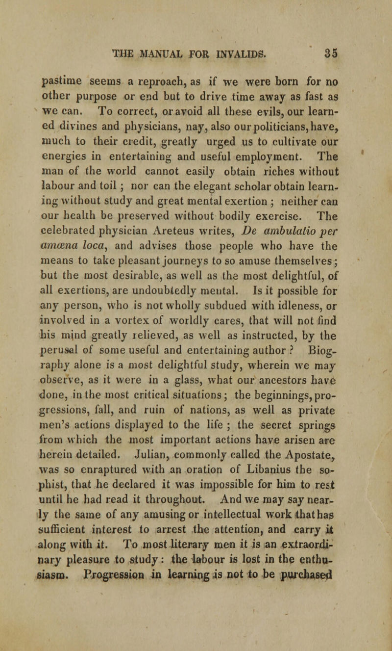 pastime seems a reproach, as if we were born for no other purpose or end but to drive time away as fast as we can. To correct, or avoid all these evils, our learn- ed divines and physicians, nay, also our politicians, have, much to their credit, greatly urged us to cultivate our energies in entertaining and useful employment. The man of the world cannot easily obtain riches without labour and toil; nor can the elegant scholar obtain learn- ing without study and great mental exertion ; neither can our health be preserved without bodily exercise. The celebrated physician Areteus writes, De ambulatio per amcBna loca, and advises those people who have the means to take pleasant journeys to so amuse themselves; but the most desirable, as well as the most delightful, of all exertions, are undoubtedly mental. Is it possible for any person, who is not wholly subdued with idleness, or involved in a vortex of worldly cares, that will not find his mind greatly relieved, as well as instructed, by the perusal of some useful and entertaining author ? Biog- raphy alone is a most delightful study, wherein we may observe, as it were in a glass, what our ancestors have done, in the most critical situations; the beginnings,pro- gressions, fall, and ruin of nations, as well as private men's actions displayed to the life ; the secret springs from which the most important actions have arisen are herein detailed. Julian, commonly called the Apostate, was so enraptured with an oration of Libanius the so- phist, that he declared it was impossible for him to rest until he had read it throughout. And we may say near- ly the same of any amusing or intellectual work that has sufficient interest to arrest the attention, and carry it along with it. To most literary men it is an extraordi- nary pleasure to study: the labour is lost in the enthu- siasm. Progression in learning is not to be purchased