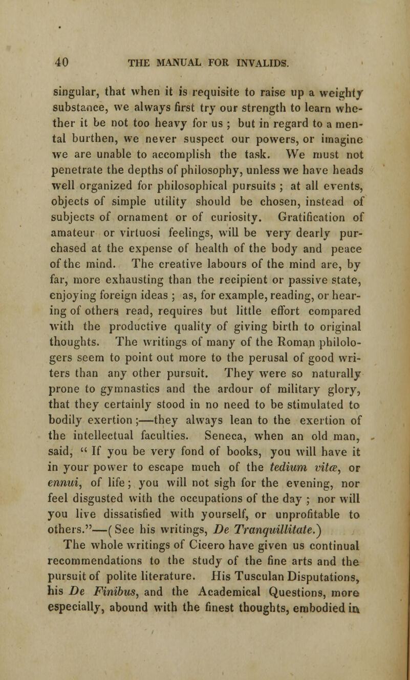 singular, that when it is requisite to raise up a weighty substance, we always first try our strength to learn whe- ther it be not too heavy for us ; but in regard to a men- tal burthen, we never suspect our powers, or imagine we are unable to accomplish the task. We must not penetrate the depths of philosophy, unless we have heads well organized for philosophical pursuits ; at all events, objects of simple utility should be chosen, instead of subjects of ornament or of curiosity. Gratification of amateur or virtuosi feelings, will be very dearly pur- chased at the expense of health of the body and peace of the mind. The creative labours of the mind are, by far, more exhausting than the recipient or passive state, enjoying foreign ideas ; as, for example, reading, or hear- ing of others read, requires but little effort compared with the productive quality of giving birth to original thoughts. The writings of many of the Roman philolo- gers seem to point out more to the perusal of good wri- ters than any other pursuit. They were so naturally prone to gymnastics and the ardour of military glory, that they certainly stood in no need to be stimulated to bodily exertion;—they always lean to the exertion of the intellectual faculties. Seneca, when an old man, said,  If you be very fond of books, you will have it in your power to escape much of the tedium vitce, or ennui, of life; you will not sigh for the evening, nor feel disgusted with the occupations of the day ; nor will you live dissatisfied with yourself, or unprofitable to others.—(See his writings, De Tranquillitate.^ The whole writings of Cicero have given us continual recommendations to the study of the fine arts and the pursuit of polite literature. His Tusculan Disputations, his De Finibus, and the Academical Questions, more especially, abound with the finest thoughts, embodied ia