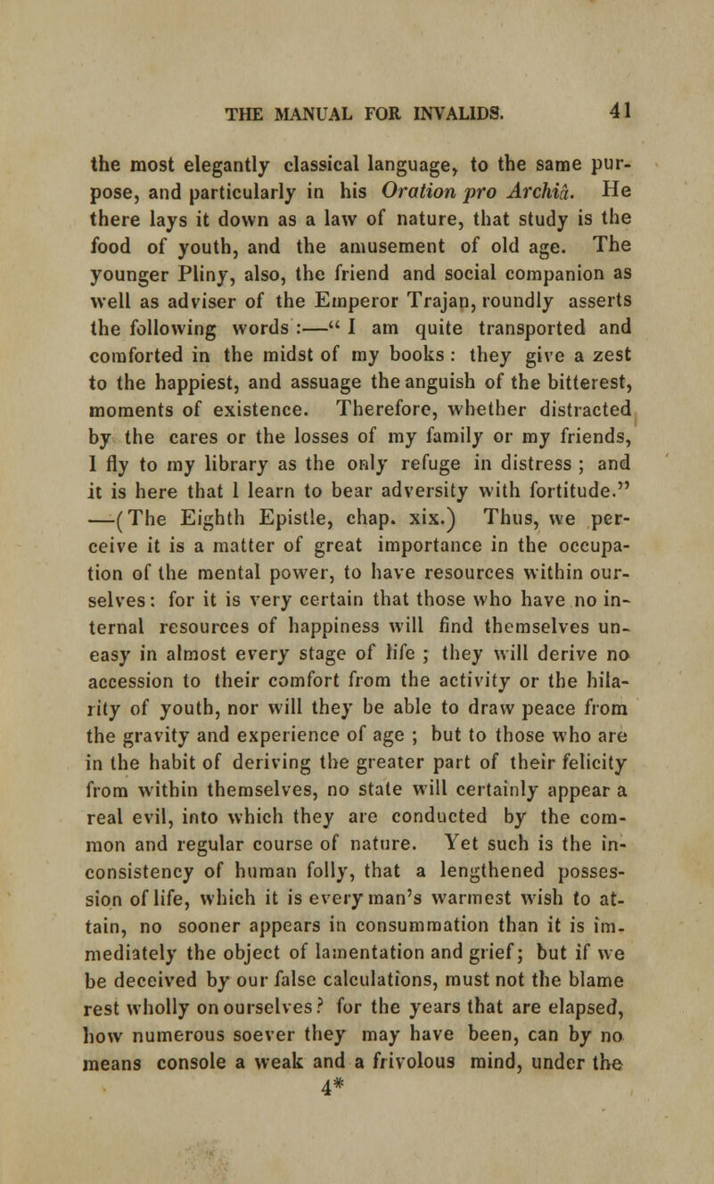 the most elegantly classical language, to the same pur- pose, and particularly in his Oration pro Archia. He there lays it down as a law of nature, that study is the food of youth, and the amusement of old age. The younger Pliny, also, the friend and social companion as well as adviser of the Emperor Trajan, roundly asserts the following words :— I am quite transported and comforted in the midst of my books: they give a zest to the happiest, and assuage the anguish of the bitterest, moments of existence. Therefore, whether distracted by the cares or the losses of my family or my friends, 1 fly to my library as the only refuge in distress ; and it is here that 1 learn to bear adversity with fortitude. —(The Eighth Epistle, chap, xix.) Thus, we per- ceive it is a matter of great importance in the occupa- tion of the mental power, to have resources within our- selves: for it is very certain that those who have no in- ternal resources of happiness will find themselves un- easy in almost every stage of life ; they will derive no accession to their comfort from the activity or the hila- rity of youth, nor will they be able to draw peace from the gravity and experience of age ; but to those who are in the habit of deriving the greater part of their felicity from within themselves, no state will certainly appear a real evil, into which they are conducted by the com- mon and regular course of nature. Yet such is the in- consistency of human folly, that a lengthened posses- sion of life, which it is every man's warmest wish to at- tain, no sooner appears in consummation than it is im- mediately the object of lamentation and grief; but if we be deceived by our false calculations, must not the blame rest wholly on ourselves? for the years that are elapsed, how numerous soever they may have been, can by no means console a weak and a frivolous mind, under the 4*