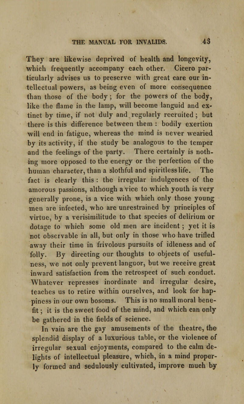 They are likewise deprived of health and longevity, which frequently accompany each other. Cicero par- ticularly advises us to preserve with great care our in- tellectual powers, as being even of more consequence than those of the body; for the powers of the body, like the flame in the lamp, will become languid and ex- tinct by time, if not duly and regularly recruited ; but there is this difference between them : bodily exertion will end in fatigue, whereas the mind is never wearied by its activity, if the study be analogous to the temper and the feelings of the party. There certainly is noth- ing more opposed to the energy or the perfection of the human character, than a slothful and spiritless life. The fact is clearly this : the irregular indulgences of the amorous passions, although a vice to which youth is very generally prone, is a vice with which only those young men are infected, who are unrestrained by principles of virtue, by a verisimilitude to that species of delirium or dotage to which some old men are incident; yet it is not observable in all, but only in those who have trifled away their time in frivolous pursuits of idleness and of folly. By directing our thoughts to objects of useful- ness, we not only prevent languor, but we receive great inward satisfaction from the retrospect of such conduct. Whatever represses inordinate and irregular desire, teaches us to retire within ourselves, and look for hap- piness in our own bosoms. This is no small moral bene- fit ; it is the sweet food of the mind, and which can only be gathered in the fields of science. In vain are the gay amusements of the theatre, the splendid display of a luxurious table, or the violence of irregular sexual enjoyments, compared to the calm de- lights of intellectual pleasure, which, in a mind proper- ly formed and sedulously cultivated, improve much by