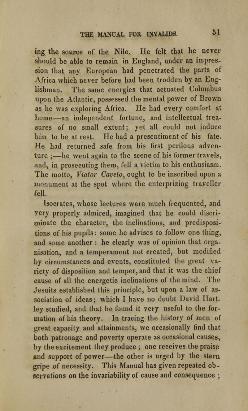 »ng the source of the Nile. He felt that he never should be able to remain in England, under an impres- sion that any European had penetrated the parts of Africa which never before had been trodden by an Eng- lishman. The same energies that actuated Columbus upon the Atlantic, possessed the mental power of Brown as he was exploring Africa. He had every comfort at home—an independent fortune, and intellectual trea- sures of no small extent; yet all could not induce him to be at rest. He had a presentiment of his fate. He had returned safe from his first perilous adven- ture ;—he went again to the scene of his former travels, and, in prosecuting them, fell a victim to his enthusiasm. The motto, Viator Caveto, ought to be inscribed upon a monument at the spot where the enterprizing traveller fell. Isocrates, whose lectures were much frequented, and very properly admired, imagined that he could discri- minate the character, the inclinations, and predisposi- tions of his pupils: some he advises to follow one thing, and some another : he clearly was of opinion that orga- nisation, and a temperament not created, but modified by circumstances and events, constituted the great va- riety of disposition and temper, and that it was the chief cause of all the energetic inclinations of the mind. The Jesuits established this principle, but upon a law of as- sociation of ideas; which I have no doubt David Hart- ley studied, and that he found it very useful to the for- mation of his theory. In tracing the history of men of great capacity and attainments, we occasionally find that both patronage and poverty operate as occasional causes, by the excitement they produce ; one receives the praise and support of power—the other is urged by the stern gripe of necessity. This Manual has given repeated ob- servations on the invariability of cause and consequence ;