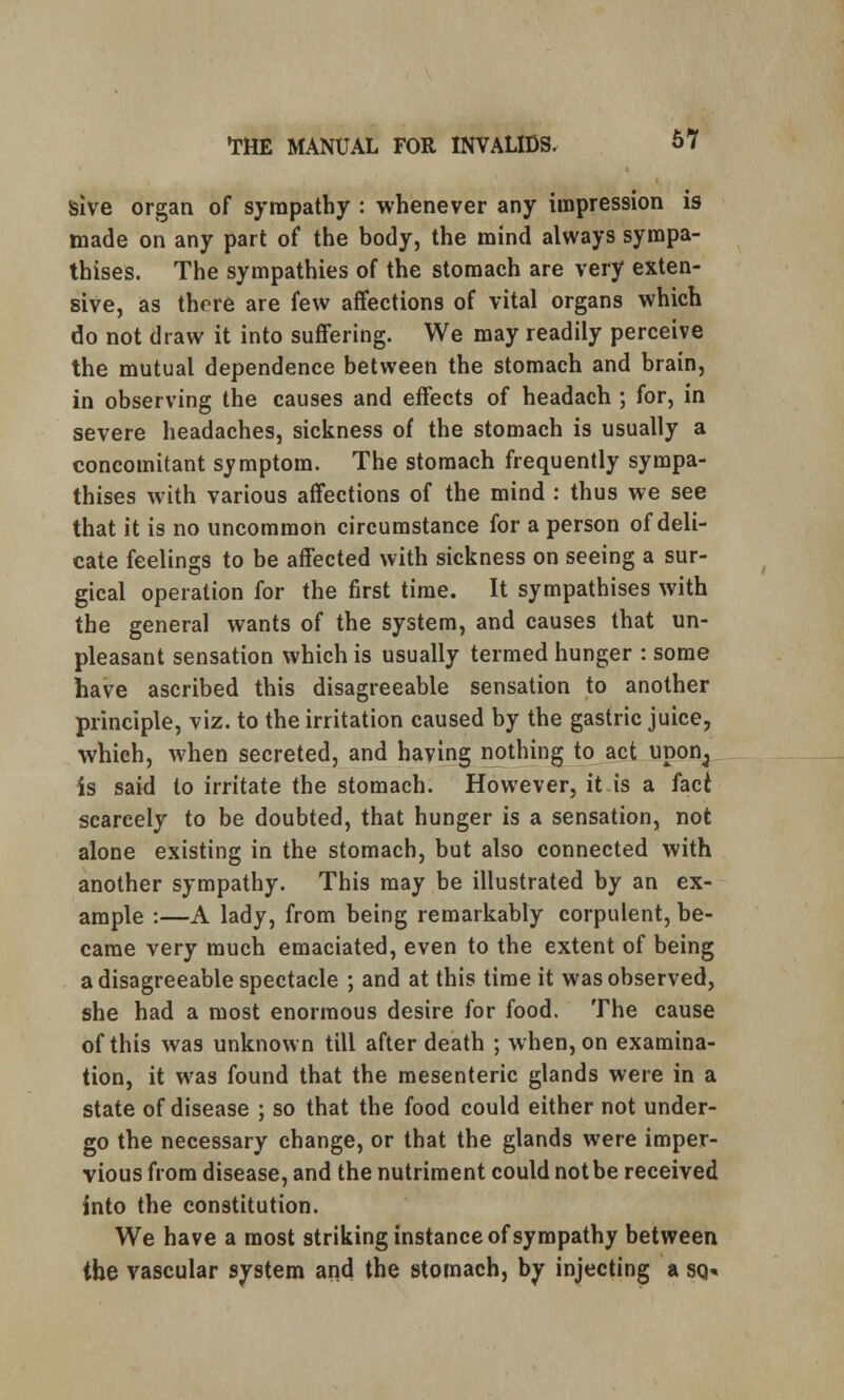 sive organ of sympathy : whenever any impression is made on any part of the body, the mind always sympa- thises. The sympathies of the stomach are very exten- sive, as there are few affections of vital organs which do not draw it into suffering. We may readily perceive the mutual dependence between the stomach and brain, in observing the causes and effects of headach ; for, in severe headaches, sickness of the stomach is usually a concomitant symptom. The stomach frequently sympa- thises with various affections of the mind : thus we see that it is no uncommon circumstance for a person of deli- cate feelings to be affected with sickness on seeing a sur- gical operation for the first time. It sympathises with the general wants of the system, and causes that un- pleasant sensation which is usually termed hunger : some have ascribed this disagreeable sensation to another principle, viz. to the irritation caused by the gastric juice, which, when secreted, and having nothing to act upon^ Is said to irritate the stomach. However, it is a faci scarcely to be doubted, that hunger is a sensation, not alone existing in the stomach, but also connected with another sympathy. This may be illustrated by an ex- ample :—A lady, from being remarkably corpulent, be- came very much emaciated, even to the extent of being a disagreeable spectacle ; and at this time it was observed, she had a most enormous desire for food. The cause of this was unknown till after death ; when, on examina- tion, it was found that the mesenteric glands were in a state of disease ; so that the food could either not under- go the necessary change, or that the glands were imper- vious from disease, and the nutriment could not be received into the constitution. We have a most striking instance of sympathy between the vascular system and the stomach, by injecting a sq«