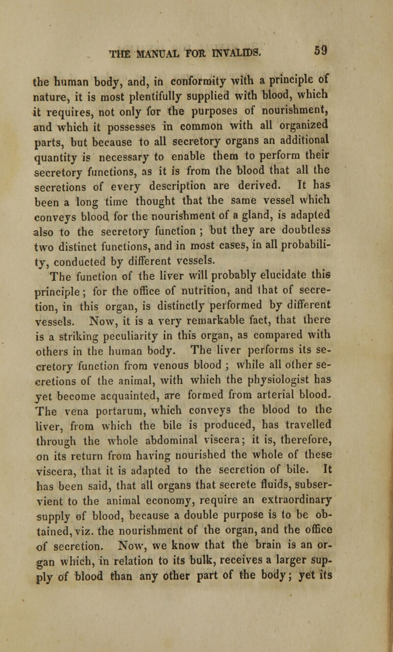 the human body, and, in conformity with a principle of nature, it is most plentifully supplied with blood, which it requires, not only for the purposes of nourishment, and which it possesses in common with all organized parts, but because to all secretory organs an additional quantity is necessary to enable them to perform their secretory functions, as it is from the blood that all the secretions of every description are derived. It has been a long time thought that the same vessel which conveys blood for the nourishment of a gland, is adapted also to the secretory function ; but they are doubtless two distinct functions, and in most cases, in all probabili- ty, conducted by different vessels. The function of the liver will probably elucidate this principle; for the office of nutrition, and that of secre- tion, in this organ, is distinctly performed by different vessels. Now, it is a very remarkable fact, that there is a striking peculiarity in this organ, as compared with others in the human body. The liver performs its se- cretory function from venous blood ; while all other se- cretions of the animal, with which the physiologist has yet become acquainted, are formed from arterial blood. The vena portarum, which conveys the blood to the liver, from which the bile is produced, has travelled through the whole abdominal viscera; it is, therefore, on its return from having nourished the whole of these viscera, that it is adapted to the secretion of bile. It has been said, that all organs that secrete fluids, subser- vient to the animal economy, require an extraordinary supply of blood, because a double purpose is to be ob- tained, viz. the nourishment of the organ, and the office of secretion. Now, we know that the brain is an or- gan which, in relation to its bulk, receives a larger sup- ply of blood than any other part of the body; yet its