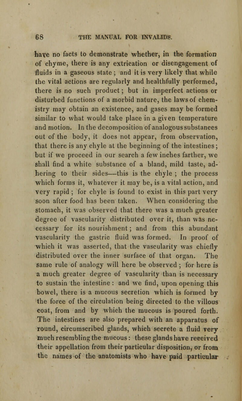 have no facts to demonstrate whether, in the formation of chyme, there is any extrication or disengagement of fluids in a gaseous state ; and it is very likely that while the vital actions are regularly and healthfully performed, there is no such product; but in imperfect actions or disturbed functions of a morbid nature, the laws of chem- istry may obtain an existence, and gases may be formed similar to what would take place in a given temperature and motion. In the decomposition of analogous substances out of the body, it does not appear, from observation, that there is any chyle at the beginning of the intestines; but if we proceed in our search a few inches farther, we shall find a white substance of a bland, mild taste, ad- hering to their sides—this is the chyle ; the process which forms it, whatever it may be, is a vital action, and very rapid ; for chyle is found to exist in this part very soon after food has been taken. When considering the stomach, it was observed that there was a much greater degree of vascularity distributed over it, than was ne- cessary for its nourishment; and from this abundant vascularity the gastric fluid was formed. In proof of which it was asserted, that the vascularity was chiefly distributed over the inner surface of that organ. The same rule of analogy will here be observed ; for here is a much greater degree of vascularity than is necessary to sustain the intestine : and we find, upon opening this bowel, there is a mucous secretion which is formed by the force of the circulation being directed to the villous coat, from and by which the mucous is poured forth. The intestines are also prepared with an apparatus of round, circumscribed glands, which secrete a fluid very much resembling the mucous: these glands have received their appellation from their particular disposition, or from the names of the anatomists who have paid particular