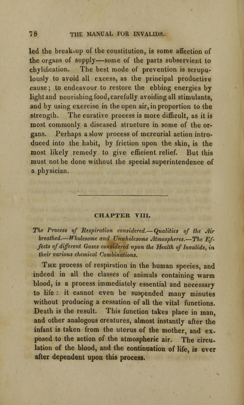 led the break-up of the constitution, is some affection of the organs of supply—some of the parts subservient to chylification. The best mode of prevention is scrupu- lously to avoid all excess, as the principal productive cause; to endeavour to restore the ebbing energies by light and nourishing food, carefully avoiding all stimulants, and by using exercise in the open air, in proportion to the strength. The curative process is more difficult, as it is most commonly a diseased structure in some of the or- gans. Perhaps a slow process of mercurial action intro- duced into the habit, by friction upon the skin, is the most likely remedy to give efficient relief. But this roust not be done without the special superintendence of a physician. CHAPTER Till. The Process of Respiration considered.— Qualities of the Air breathed.— Wholesome and Unwholesome Atmospheres.—The Ef- fects of different Gases considered upon the Health of Invalids, in their various chemical Combinations. The process of respiration in the human species, and indeed in all the classes of animals containing warm blood, is a process immediately essential and necessary to life : it cannot even be suspended many minutes ■without producing a cessation of all the vital functions. Death is the result. This function takes place in man, and other analogous creatures, almost instantly after the infant is taken from the uterus of the mother, and ex- posed to the action of the atmospheric air. The circu- lation of the blood, and the continuation of life, is ever after dependent upon this process.