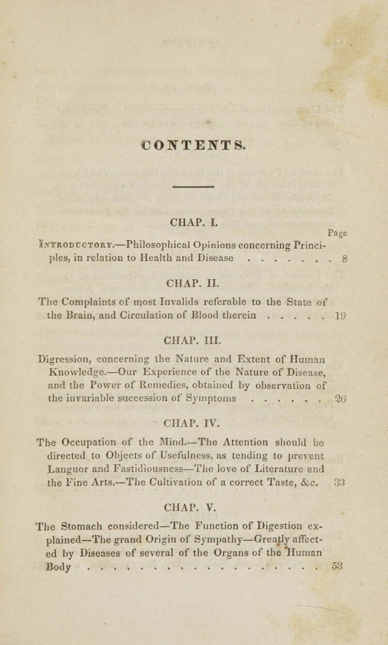 CONTENTS. CHAP. 1. Page Sxtroductory.—Philosophical Opinions concerning Princi- ples, in relation to Health and Disease 8 CHAP. II. The Complaints of most Invalids referable to the State of the Brain, and Circulation of Blood therein 19 CHAP. III. Digression, concerning the Nature and Extent of Human Knowledge.—Our Experience of the Nature of Disease, and the Power of Remedies, obtained by observation of the invariable succession of Symptoms Q(j CHAP. IV. The Occupation of the Mind.—The Attention should be directed to Objects of Usefulness, as tending to prevent Languor and Fastidiousness—The love of Literature and the Fine Arts.—The Cultivation of a correct Taste, &c. 33 CHAP. V. The Stomach considered—The Function of Digestion ex- plained—The grand Origin of Sympathy—Greatly affect- ed by Diseases of several of the Organs of the Human Body 53