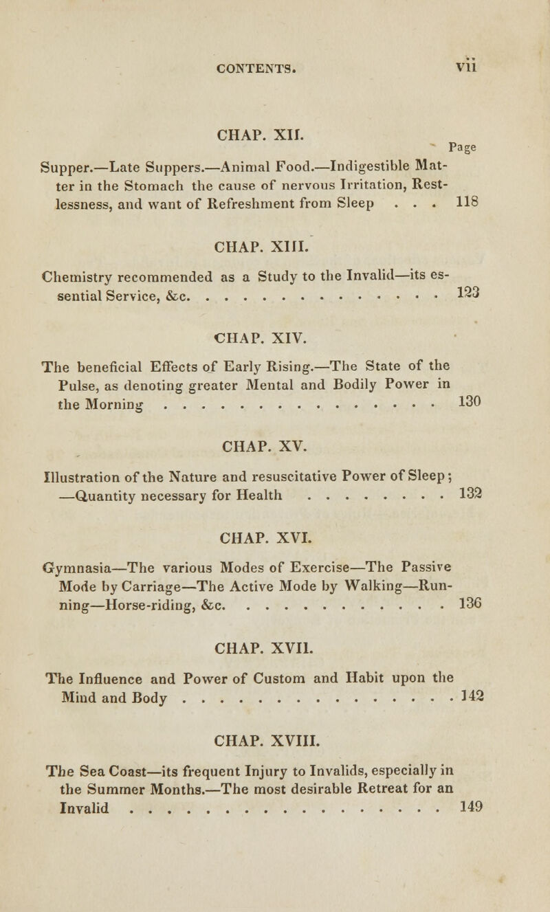 CHAP. XII. Page Supper.—Late Suppers.—Animal Food.—Indigestible Mat- ter in the Stomach the cause of nervous Irritation, Rest- lessness, and want of Refreshment from Sleep . . . 118 CHAP. XIII. Chemistry recommended as a Study to the Invalid—its es- sential Service, &c 123 CHAP. XIV. The beneficial Effects of Early Rising.—The State of the Pulse, as denoting greater Mental and Bodily Power in the Morning 130 CHAP. XV. Illustration of the Nature and resuscitative Power of Sleep; —Quantity necessary for Health 132 CHAP. XVI. Gymnasia—The various Modes of Exercise—The Passive Mode by Carriage—The Active Mode by Walking—Run- ning—Horse-riding, &c 136 CHAP. XVII. The Influence and Power of Custom and Habit upon the Mind and Body 142 CHAP. XVIII. The Sea Coast—its frequent Injury to Invalids, especially in the Summer Months.—The most desirable Retreat for an Invalid 149