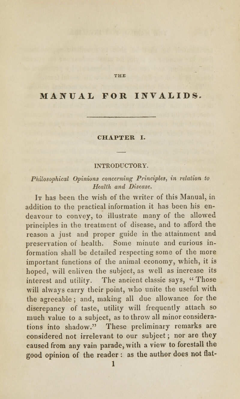 MANUAL FOR INVALIDS CHAPTER I. INTRODUCTORY. Philosophical Opinions concerning Principles, in relation to Health and Disease. It has been the wish of the writer of this Manual, in addition to the practical information it has been his en- deavour to convey, to illustrate many of the allowed principles in the treatment of disease, and to afford the reason a just and proper guide in the attainment and preservation of health. Some minute and curious in- formation shall be detailed respecting some of the more important functions of the animal economy, which, it is hoped, will enliven the subject, as well as increase its interest and utility. The ancient classic says, Those will always carry their point, who unite the useful with the agreeable; and, making all due allowance for the discrepancy of taste, utility will frequently attach so much value to a subject, as to throw all minor considera- tions into shadow. These preliminary remarks are considered not irrelevant to our subject; nor are they caused from any vain parade, with a view to forestall the good opinion of the reader : as the author does not flat-