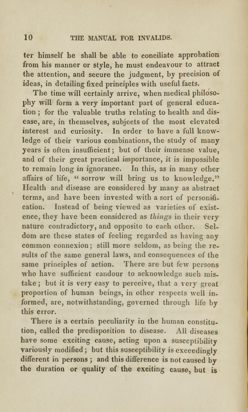 ter himself he shall be able to conciliate approbation from his manner or style, he must endeavour to attract the attention, and secure the judgment, by precision of ideas, in detailing fixed principles with useful facts. The time will certainly arrive, when medical philoso- phy will form a very important part of general educa- tion ; for the valuable truths relating to health and dis- ease, are, in themselves, subjects of the most elevated interest and curiosity. In order to have a full know- ledge of their various combinations, the study of many years is often insufficient; but of their immense value, and of their great practical importance, it is impossible to remain long in ignorance. In this, as in many other affairs of life,  sorrow will bring us to knowledge. Health and disease are considered by many as abstract terms, and have been invested with a sort of personifi- cation. Instead of being viewed as varieties of exist- ence, they have been considered as things in their very nature contradictory, and opposite to each other. Sel- dom are these states of feeling regarded as having any common connexion; still more seldom, as being the re- sults of the same general laws, and consequences of the same principles of action. There are but few persons who have sufficient candour to acknowledge such mis- take; but it is very easy to perceive, that a very great proportion of human beings, in other respects well in- formed, are, notwithstanding, governed through life by this error. There is a certain peculiarity in the human constitu- tion, called the predisposition to disease. All diseases have some exciting cause, acting upon a susceptibility variously modified ; but this susceptibility is exceedingly different in persons ; and this difference is not caused by the duration or quality of the exciting cause, but is