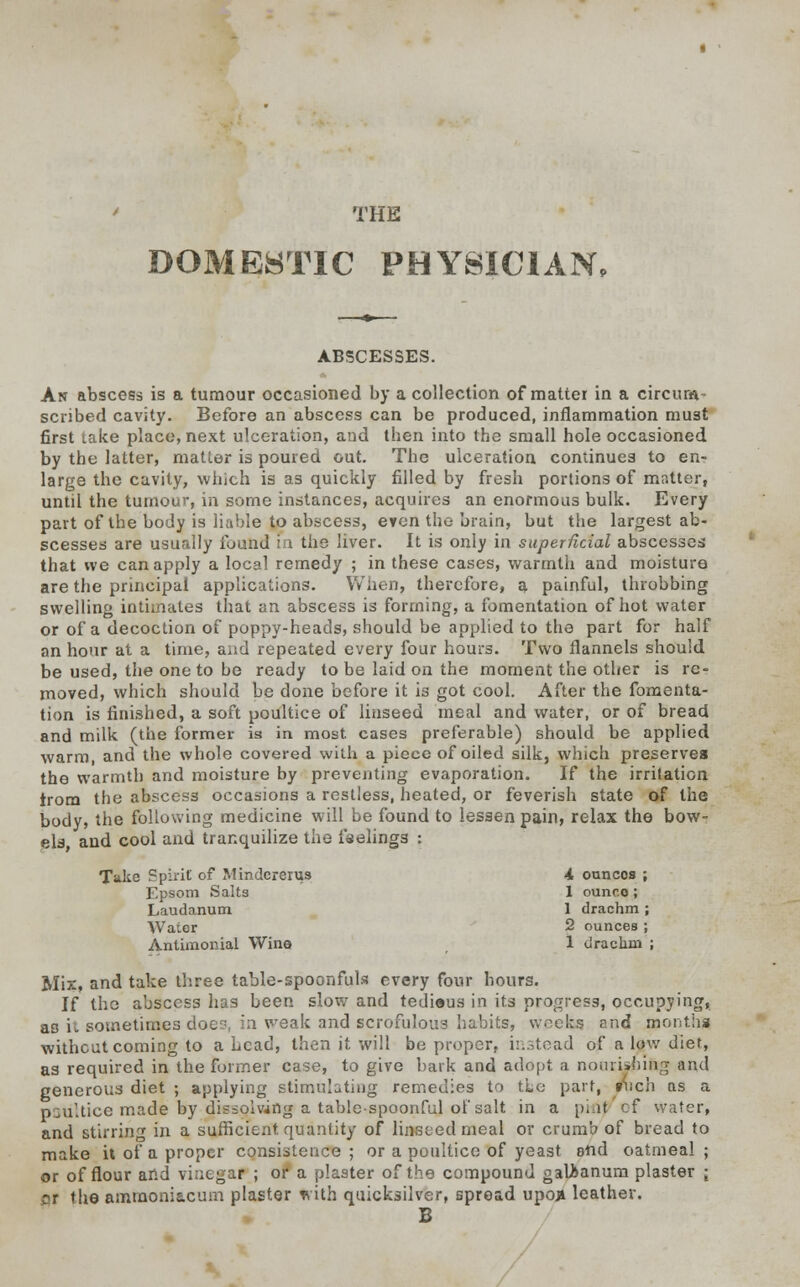 THE DOMESTIC PHYSICIAN, ABSCESSES. An abscess is a tumour occasioned by a collection of matter in a circum- scribed cavity. Before an abscess can be produced, inflammation must first take place, next ulceration, and tben into the small hole occasioned by the latter, matter is poured out. The ulceration continues to en- large the cavity, which is as quickly filled by fresh portions of matter, until the tumour, in some instances, acquires an enormous bulk. Every part of the body is liable to abscess, even the brain, but the largest ab- scesses are usually found I i the liver. It is only in superficial abscesses that we can apply a local remedy ; in these cases, warmth and moisture are the principal applications. When, therefore, a painful, throbbing swelling intimates that an abscess is forming, a fomentation of hot water or of a decoction of poppy-heads, should be applied to the part for half an hour at a time, and repeated every four hours. Two flannels should be used, the one to be ready to be laid on the moment the other is re- moved, which should be done before it is got cool. After the fomenta- tion is finished, a soft poultice of linseed meal and water, or of bread and milk (the former is in most, cases preferable) should be applied warm, and the whole covered with a piece of oiled silk, which preserves the warmth and moisture by preventing evaporation. If the irritation trom the abscess occasions a restless, heated, or feverish state of the body, the following medicine will be found to lessen pain, relax the bow- els, and cool and tranquilize the i'seling3 : Take Spirit of Mindcrerus -4 ouncos ; Epsom Salts 1 ounce; Laudanum 1 drachm ; Water 2 ounces ; Antimonial Wine 1 clraclini ; Mix, and take three table-spoonfuls every four hours. If the abscess has been slow and tediaus in its progress, occupying, as it sometimes doe?, in weak and scrofulous habits, weeks and months without coming to a head, then it will be proper, instead of a low diet, as required in the former case, to give bark and adopt a nourishing and generous diet ; applying stimulating remedies to tie part, imch as a p.;u'.tice made by dissolving a table-spoonful of salt in a prtit of water, and stirring in a sufficient quantity of linstedmeal or crumb of bread to make it of a proper consistence ; or a poultice of yeast end oatmeal ; or of flour and vinegar ; or a plaster of the compound galkanum plaster j pr the ammoniacum plaster isith quicksilver, spread upon leather. B