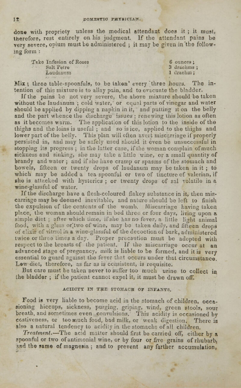 don* with propriety unless the medical attendant does it ; it must, therefore, rest entirely on his judgment. If the attendant pains be very severe, opium must be administered ; it may be given in the follow- ing form : Take Infusion of Roses 6 ounces; Salt Pet re 3 drachms ; jLauctanum 1 drachm; Mix; three table-spoonfuls, to betaken' every three hours. The in- tention of this mixture is to allay pain, and to evacuate the bladder. If the pains be not very severe, the above mixture should bo taken without the laudanum ; cold water, or equal parts of vinegar and water should be applied by dipping a napkin in it, and putting it on the belly and the part whence the discharge issues ; renewing this lotion as often as it becomes warm. The application of this lotion to the inside of the thighs and the loins is useful ; and so is ice, applied to the thighs and lower part of the belly. This plan will often avert miscarriage if properly persisted in, and may be safely used should it even be unsuccessful in stopping ita progress ; in the latter case, if the woman complain of much sickness and sinking, she may take a littlo wine, or a small quantity of ferandy and water ; and if she have cramp or spasms of the stomach and bowels, fifteen or twenty drops of laudanum may be taken in it ; to which may be added a tea spoonful or two of tincture of valerian, if sho is attacked with hysterics ; or twenty drops of sal volatile in a wine-glassful of water. If the discharge have a flesh-coloured flakey substance in it, then mis- carriago may be deemed inevitable, and nature should be left to finish the expulsion of the contents of the womb. Miscarriage having taken place, the woman should remain in bed three or four days, living upon a simple diet ; uffer which time, ifshe has no fever, a little light animal food, with or'two of wine, may bo taken daily, and fifteen drops of elixir cf vitriol in a wine-glassful of the decoction of bark, administered twice or three times a day. Proper precaution must be adopted with respect to the breasts of the patient. If the miscarriage occur at an advanced stage of pregnancy, milk is liable to be formed, and it is very essential to guard against the fever thst occurs under that circumstance. Lew diet, therefore, as far as is consistent, is requisite. But care must be taken never to suffer too much urine to collect in the bladder ; if the patient cannot expel it, it must be drawn off. ACIDITY IN THE STOMACH OT INFANTS. Food is very liable to become acid in the stomach of children, occa- sioning hiccups, sickness, purging, griping, wind, green stools, sour breath, and sometimes even convulsions. This acidity is occasioned by ccstiveness, or too aauch food, bad milk, or weak digestion< There is also a natural tendency to acidity in the stomachc of all children. Treatment.—The acid matter should first be carried off, either by a spoonful or two ofantimonial wine, or by four or five grains of rhubarb, ?.nd the same of magnesia ; and to prevent any farther accumulation,