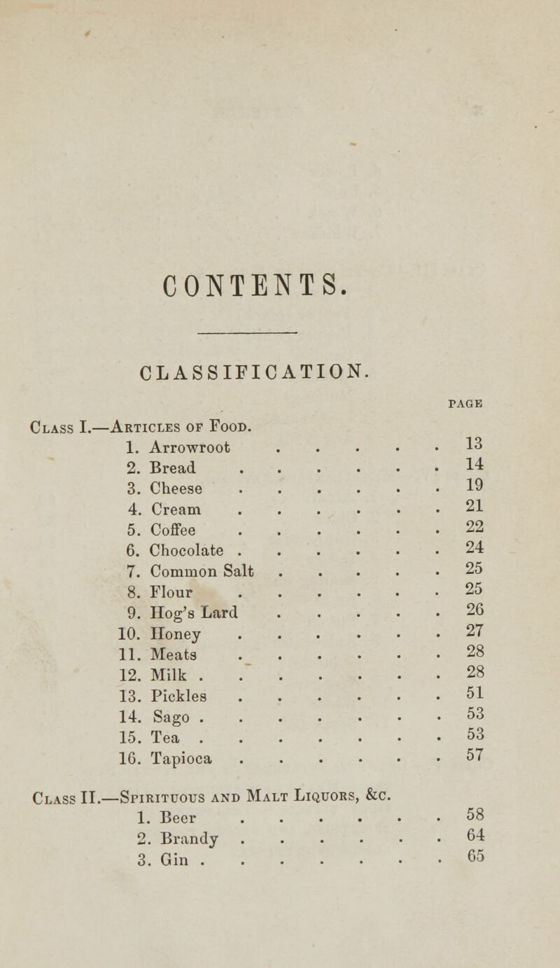 CONTENTS. CLASSIFICATION. Class L— -Articles of Food. 1. Arrowroot 13 2. Bread 3. Cheese 4. Cream 5. Coffee 6. Chocolate . 7. Common Salt 8. Flour 9. Hog's Lard 10. Honey 11. Meats 12. Milk . 13. Pickles 14. Sago . 15. Tea . 16. Tapioca 14 19 21 22 24 25 25 26 27 28 28 51 . 53 . 53 57 Class II. —Spirituous and Malt Liquors, &c. 2. Brandy 64 3. Gin . . . . . 65